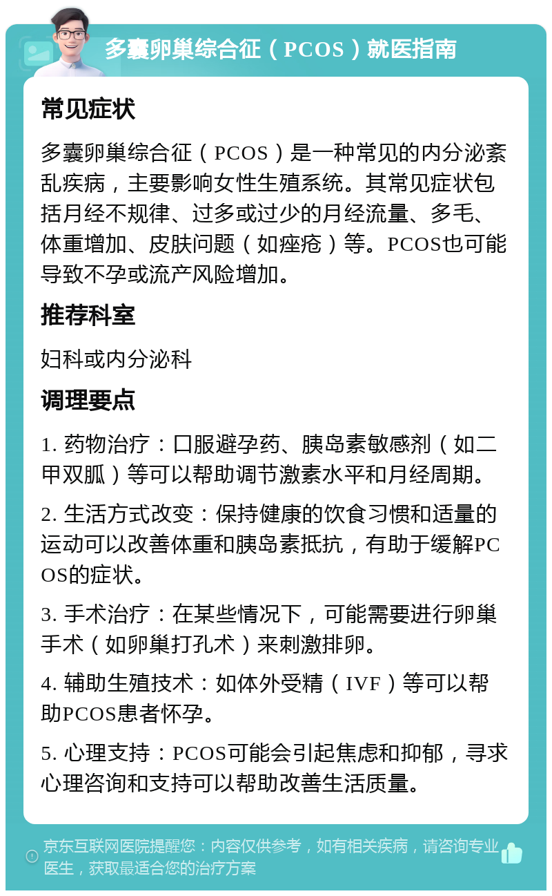 多囊卵巢综合征（PCOS）就医指南 常见症状 多囊卵巢综合征（PCOS）是一种常见的内分泌紊乱疾病，主要影响女性生殖系统。其常见症状包括月经不规律、过多或过少的月经流量、多毛、体重增加、皮肤问题（如痤疮）等。PCOS也可能导致不孕或流产风险增加。 推荐科室 妇科或内分泌科 调理要点 1. 药物治疗：口服避孕药、胰岛素敏感剂（如二甲双胍）等可以帮助调节激素水平和月经周期。 2. 生活方式改变：保持健康的饮食习惯和适量的运动可以改善体重和胰岛素抵抗，有助于缓解PCOS的症状。 3. 手术治疗：在某些情况下，可能需要进行卵巢手术（如卵巢打孔术）来刺激排卵。 4. 辅助生殖技术：如体外受精（IVF）等可以帮助PCOS患者怀孕。 5. 心理支持：PCOS可能会引起焦虑和抑郁，寻求心理咨询和支持可以帮助改善生活质量。