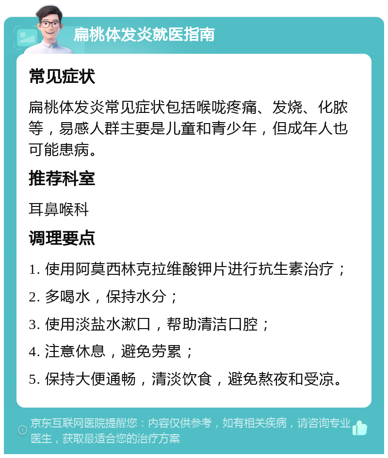 扁桃体发炎就医指南 常见症状 扁桃体发炎常见症状包括喉咙疼痛、发烧、化脓等，易感人群主要是儿童和青少年，但成年人也可能患病。 推荐科室 耳鼻喉科 调理要点 1. 使用阿莫西林克拉维酸钾片进行抗生素治疗； 2. 多喝水，保持水分； 3. 使用淡盐水漱口，帮助清洁口腔； 4. 注意休息，避免劳累； 5. 保持大便通畅，清淡饮食，避免熬夜和受凉。