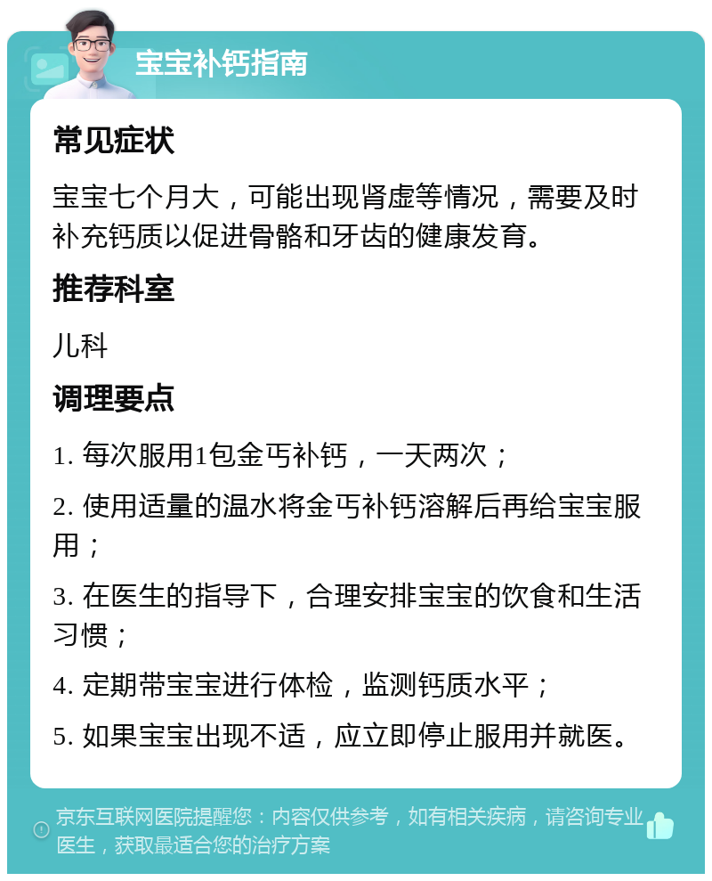 宝宝补钙指南 常见症状 宝宝七个月大，可能出现肾虚等情况，需要及时补充钙质以促进骨骼和牙齿的健康发育。 推荐科室 儿科 调理要点 1. 每次服用1包金丐补钙，一天两次； 2. 使用适量的温水将金丐补钙溶解后再给宝宝服用； 3. 在医生的指导下，合理安排宝宝的饮食和生活习惯； 4. 定期带宝宝进行体检，监测钙质水平； 5. 如果宝宝出现不适，应立即停止服用并就医。