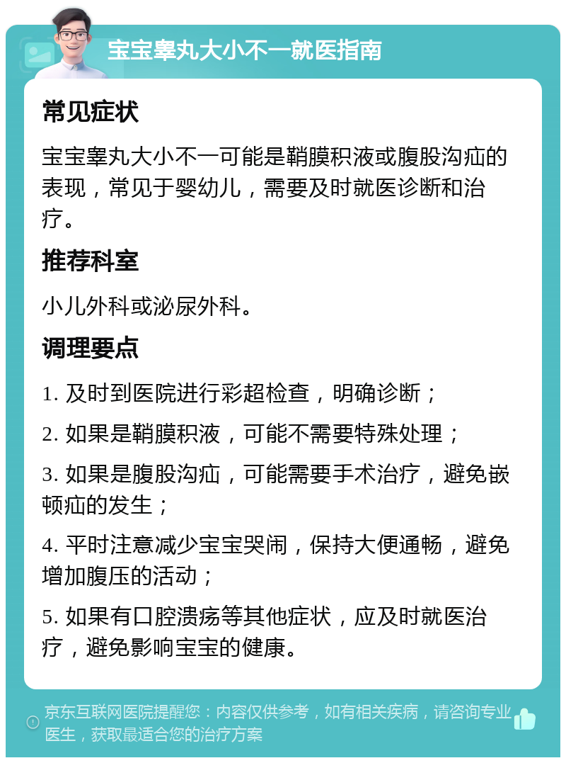 宝宝睾丸大小不一就医指南 常见症状 宝宝睾丸大小不一可能是鞘膜积液或腹股沟疝的表现，常见于婴幼儿，需要及时就医诊断和治疗。 推荐科室 小儿外科或泌尿外科。 调理要点 1. 及时到医院进行彩超检查，明确诊断； 2. 如果是鞘膜积液，可能不需要特殊处理； 3. 如果是腹股沟疝，可能需要手术治疗，避免嵌顿疝的发生； 4. 平时注意减少宝宝哭闹，保持大便通畅，避免增加腹压的活动； 5. 如果有口腔溃疡等其他症状，应及时就医治疗，避免影响宝宝的健康。