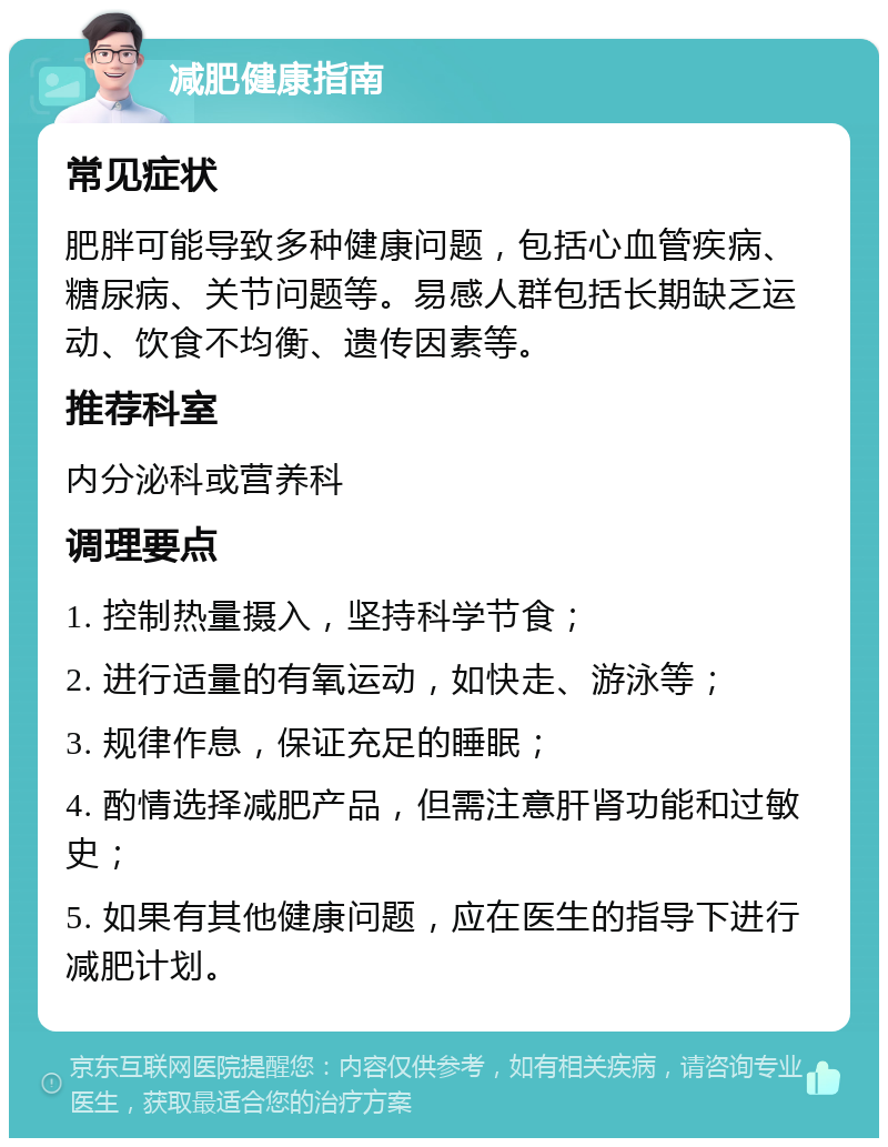 减肥健康指南 常见症状 肥胖可能导致多种健康问题，包括心血管疾病、糖尿病、关节问题等。易感人群包括长期缺乏运动、饮食不均衡、遗传因素等。 推荐科室 内分泌科或营养科 调理要点 1. 控制热量摄入，坚持科学节食； 2. 进行适量的有氧运动，如快走、游泳等； 3. 规律作息，保证充足的睡眠； 4. 酌情选择减肥产品，但需注意肝肾功能和过敏史； 5. 如果有其他健康问题，应在医生的指导下进行减肥计划。