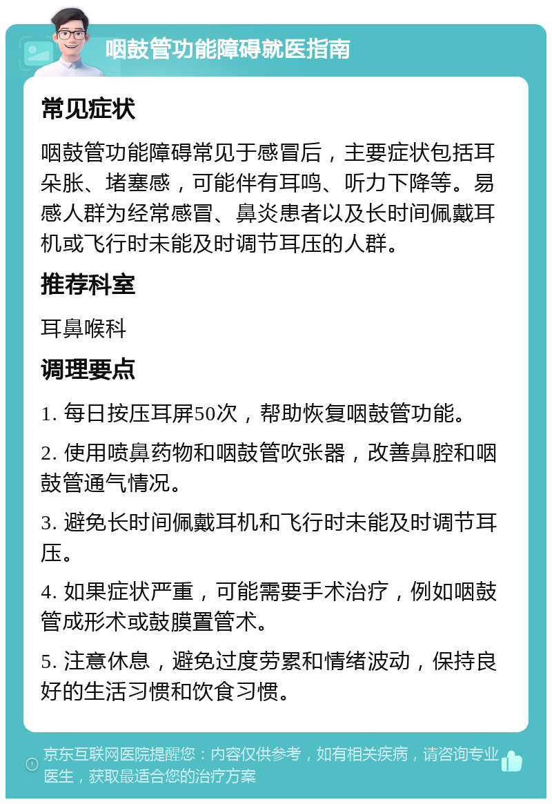 咽鼓管功能障碍就医指南 常见症状 咽鼓管功能障碍常见于感冒后，主要症状包括耳朵胀、堵塞感，可能伴有耳鸣、听力下降等。易感人群为经常感冒、鼻炎患者以及长时间佩戴耳机或飞行时未能及时调节耳压的人群。 推荐科室 耳鼻喉科 调理要点 1. 每日按压耳屏50次，帮助恢复咽鼓管功能。 2. 使用喷鼻药物和咽鼓管吹张器，改善鼻腔和咽鼓管通气情况。 3. 避免长时间佩戴耳机和飞行时未能及时调节耳压。 4. 如果症状严重，可能需要手术治疗，例如咽鼓管成形术或鼓膜置管术。 5. 注意休息，避免过度劳累和情绪波动，保持良好的生活习惯和饮食习惯。