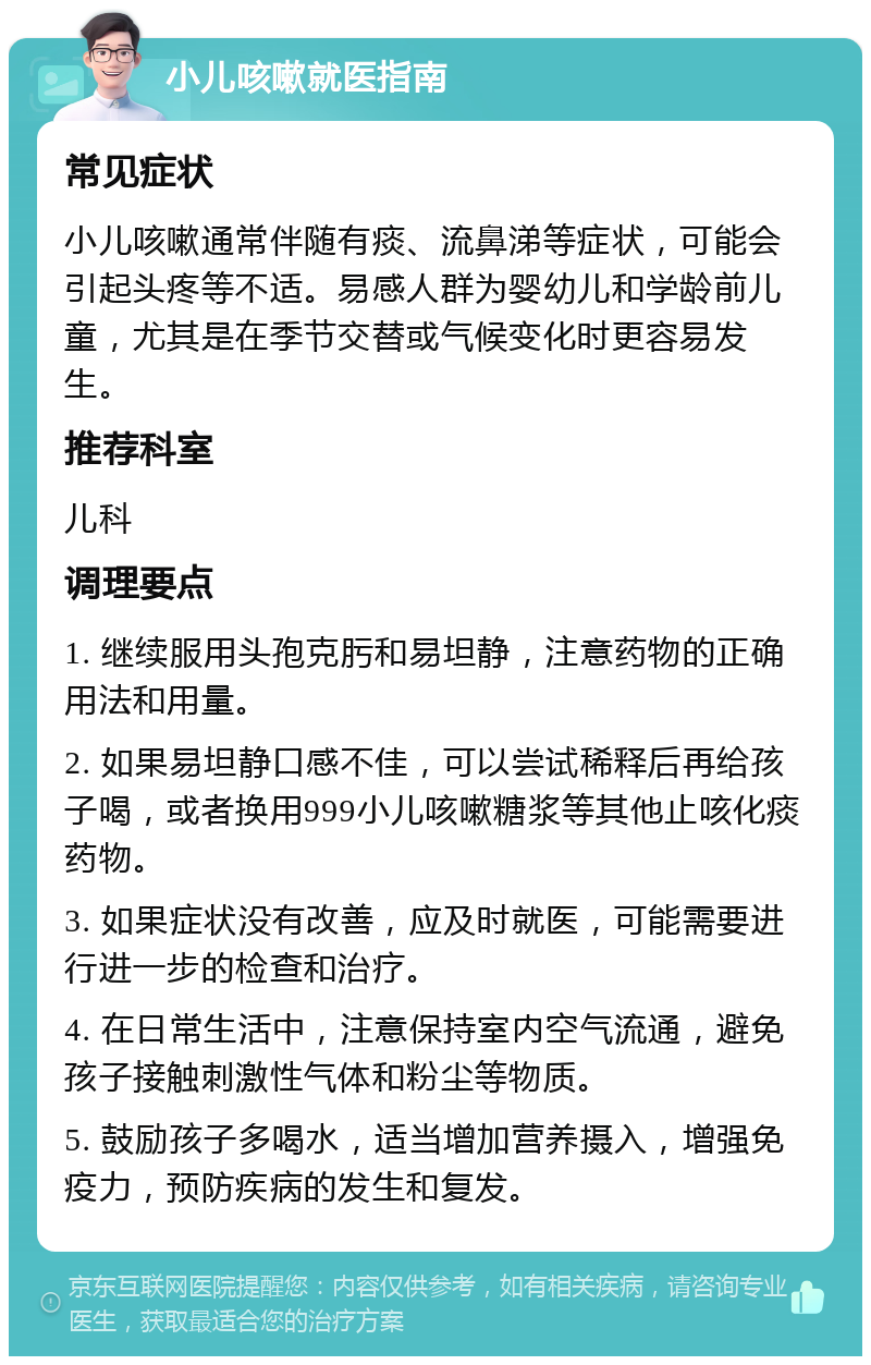 小儿咳嗽就医指南 常见症状 小儿咳嗽通常伴随有痰、流鼻涕等症状，可能会引起头疼等不适。易感人群为婴幼儿和学龄前儿童，尤其是在季节交替或气候变化时更容易发生。 推荐科室 儿科 调理要点 1. 继续服用头孢克肟和易坦静，注意药物的正确用法和用量。 2. 如果易坦静口感不佳，可以尝试稀释后再给孩子喝，或者换用999小儿咳嗽糖浆等其他止咳化痰药物。 3. 如果症状没有改善，应及时就医，可能需要进行进一步的检查和治疗。 4. 在日常生活中，注意保持室内空气流通，避免孩子接触刺激性气体和粉尘等物质。 5. 鼓励孩子多喝水，适当增加营养摄入，增强免疫力，预防疾病的发生和复发。