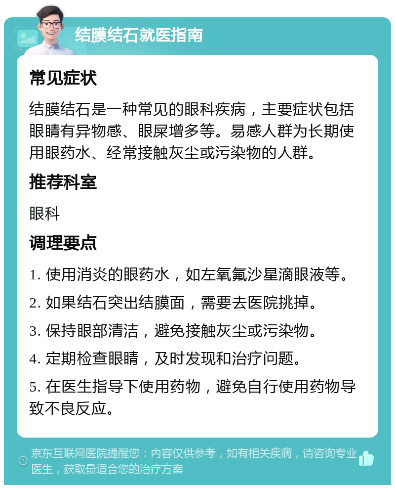 结膜结石就医指南 常见症状 结膜结石是一种常见的眼科疾病，主要症状包括眼睛有异物感、眼屎增多等。易感人群为长期使用眼药水、经常接触灰尘或污染物的人群。 推荐科室 眼科 调理要点 1. 使用消炎的眼药水，如左氧氟沙星滴眼液等。 2. 如果结石突出结膜面，需要去医院挑掉。 3. 保持眼部清洁，避免接触灰尘或污染物。 4. 定期检查眼睛，及时发现和治疗问题。 5. 在医生指导下使用药物，避免自行使用药物导致不良反应。