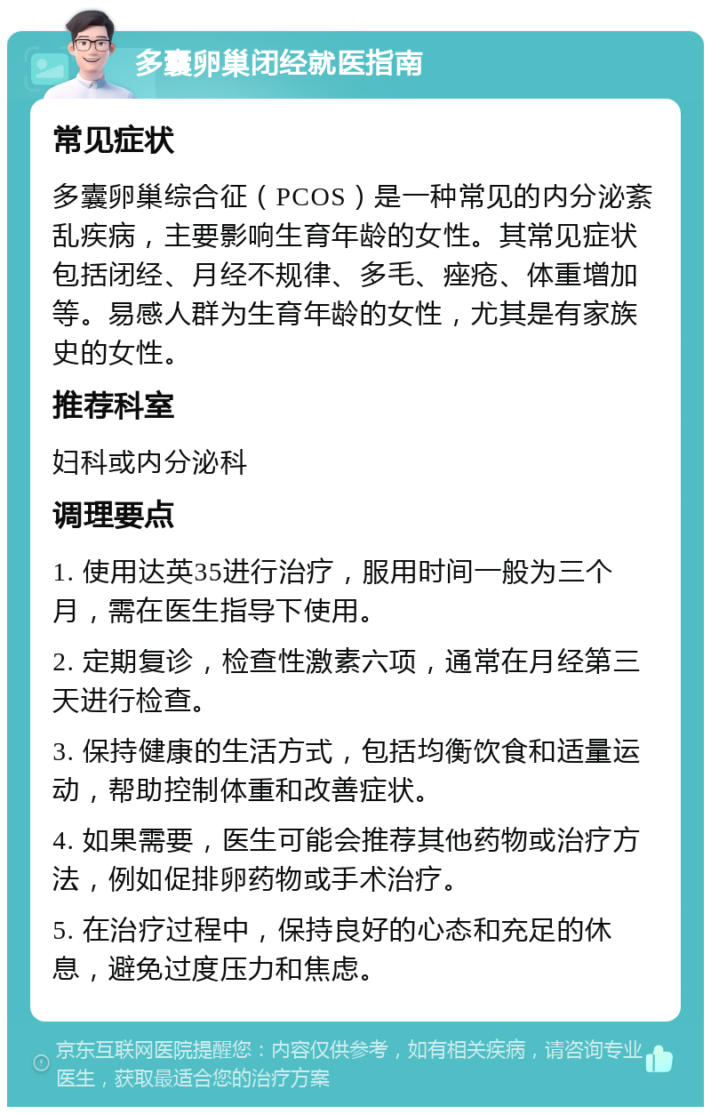 多囊卵巢闭经就医指南 常见症状 多囊卵巢综合征（PCOS）是一种常见的内分泌紊乱疾病，主要影响生育年龄的女性。其常见症状包括闭经、月经不规律、多毛、痤疮、体重增加等。易感人群为生育年龄的女性，尤其是有家族史的女性。 推荐科室 妇科或内分泌科 调理要点 1. 使用达英35进行治疗，服用时间一般为三个月，需在医生指导下使用。 2. 定期复诊，检查性激素六项，通常在月经第三天进行检查。 3. 保持健康的生活方式，包括均衡饮食和适量运动，帮助控制体重和改善症状。 4. 如果需要，医生可能会推荐其他药物或治疗方法，例如促排卵药物或手术治疗。 5. 在治疗过程中，保持良好的心态和充足的休息，避免过度压力和焦虑。