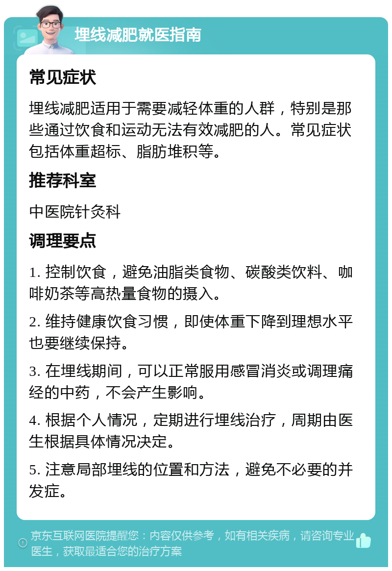 埋线减肥就医指南 常见症状 埋线减肥适用于需要减轻体重的人群，特别是那些通过饮食和运动无法有效减肥的人。常见症状包括体重超标、脂肪堆积等。 推荐科室 中医院针灸科 调理要点 1. 控制饮食，避免油脂类食物、碳酸类饮料、咖啡奶茶等高热量食物的摄入。 2. 维持健康饮食习惯，即使体重下降到理想水平也要继续保持。 3. 在埋线期间，可以正常服用感冒消炎或调理痛经的中药，不会产生影响。 4. 根据个人情况，定期进行埋线治疗，周期由医生根据具体情况决定。 5. 注意局部埋线的位置和方法，避免不必要的并发症。