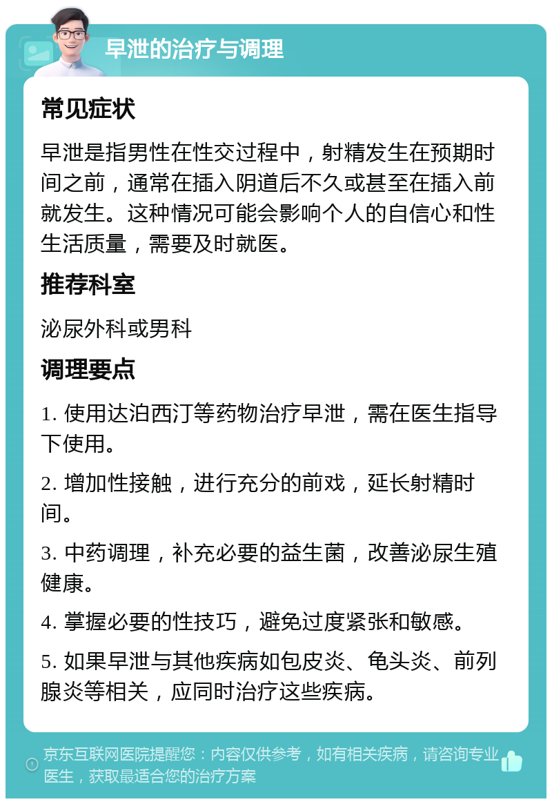 早泄的治疗与调理 常见症状 早泄是指男性在性交过程中，射精发生在预期时间之前，通常在插入阴道后不久或甚至在插入前就发生。这种情况可能会影响个人的自信心和性生活质量，需要及时就医。 推荐科室 泌尿外科或男科 调理要点 1. 使用达泊西汀等药物治疗早泄，需在医生指导下使用。 2. 增加性接触，进行充分的前戏，延长射精时间。 3. 中药调理，补充必要的益生菌，改善泌尿生殖健康。 4. 掌握必要的性技巧，避免过度紧张和敏感。 5. 如果早泄与其他疾病如包皮炎、龟头炎、前列腺炎等相关，应同时治疗这些疾病。