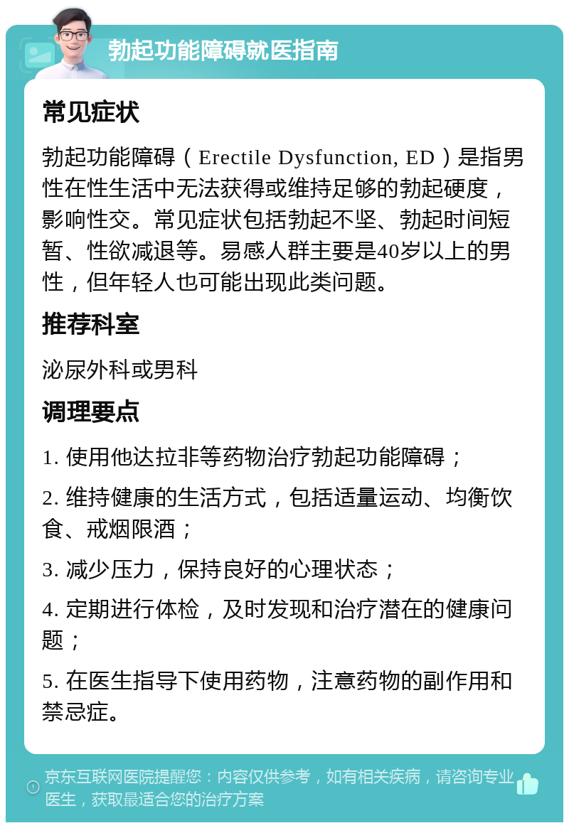 勃起功能障碍就医指南 常见症状 勃起功能障碍（Erectile Dysfunction, ED）是指男性在性生活中无法获得或维持足够的勃起硬度，影响性交。常见症状包括勃起不坚、勃起时间短暂、性欲减退等。易感人群主要是40岁以上的男性，但年轻人也可能出现此类问题。 推荐科室 泌尿外科或男科 调理要点 1. 使用他达拉非等药物治疗勃起功能障碍； 2. 维持健康的生活方式，包括适量运动、均衡饮食、戒烟限酒； 3. 减少压力，保持良好的心理状态； 4. 定期进行体检，及时发现和治疗潜在的健康问题； 5. 在医生指导下使用药物，注意药物的副作用和禁忌症。