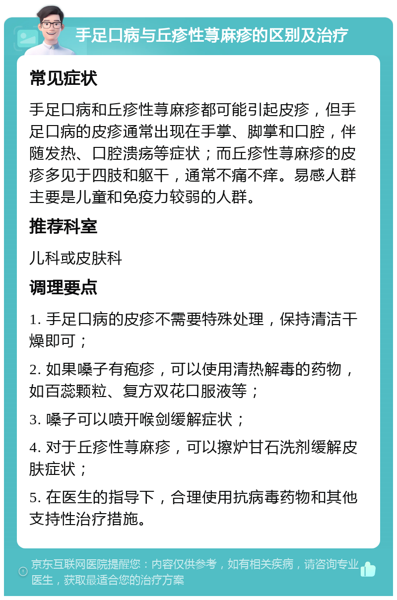 手足口病与丘疹性荨麻疹的区别及治疗 常见症状 手足口病和丘疹性荨麻疹都可能引起皮疹，但手足口病的皮疹通常出现在手掌、脚掌和口腔，伴随发热、口腔溃疡等症状；而丘疹性荨麻疹的皮疹多见于四肢和躯干，通常不痛不痒。易感人群主要是儿童和免疫力较弱的人群。 推荐科室 儿科或皮肤科 调理要点 1. 手足口病的皮疹不需要特殊处理，保持清洁干燥即可； 2. 如果嗓子有疱疹，可以使用清热解毒的药物，如百蕊颗粒、复方双花口服液等； 3. 嗓子可以喷开喉剑缓解症状； 4. 对于丘疹性荨麻疹，可以擦炉甘石洗剂缓解皮肤症状； 5. 在医生的指导下，合理使用抗病毒药物和其他支持性治疗措施。