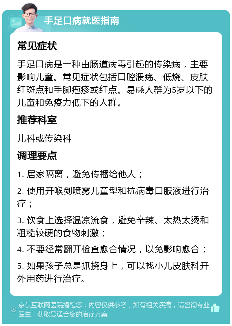 手足口病就医指南 常见症状 手足口病是一种由肠道病毒引起的传染病，主要影响儿童。常见症状包括口腔溃疡、低烧、皮肤红斑点和手脚疱疹或红点。易感人群为5岁以下的儿童和免疫力低下的人群。 推荐科室 儿科或传染科 调理要点 1. 居家隔离，避免传播给他人； 2. 使用开喉剑喷雾儿童型和抗病毒口服液进行治疗； 3. 饮食上选择温凉流食，避免辛辣、太热太烫和粗糙较硬的食物刺激； 4. 不要经常翻开检查愈合情况，以免影响愈合； 5. 如果孩子总是抓挠身上，可以找小儿皮肤科开外用药进行治疗。