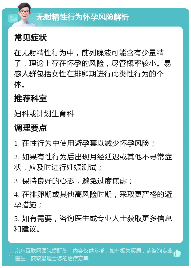 无射精性行为怀孕风险解析 常见症状 在无射精性行为中，前列腺液可能含有少量精子，理论上存在怀孕的风险，尽管概率较小。易感人群包括女性在排卵期进行此类性行为的个体。 推荐科室 妇科或计划生育科 调理要点 1. 在性行为中使用避孕套以减少怀孕风险； 2. 如果有性行为后出现月经延迟或其他不寻常症状，应及时进行妊娠测试； 3. 保持良好的心态，避免过度焦虑； 4. 在排卵期或其他高风险时期，采取更严格的避孕措施； 5. 如有需要，咨询医生或专业人士获取更多信息和建议。