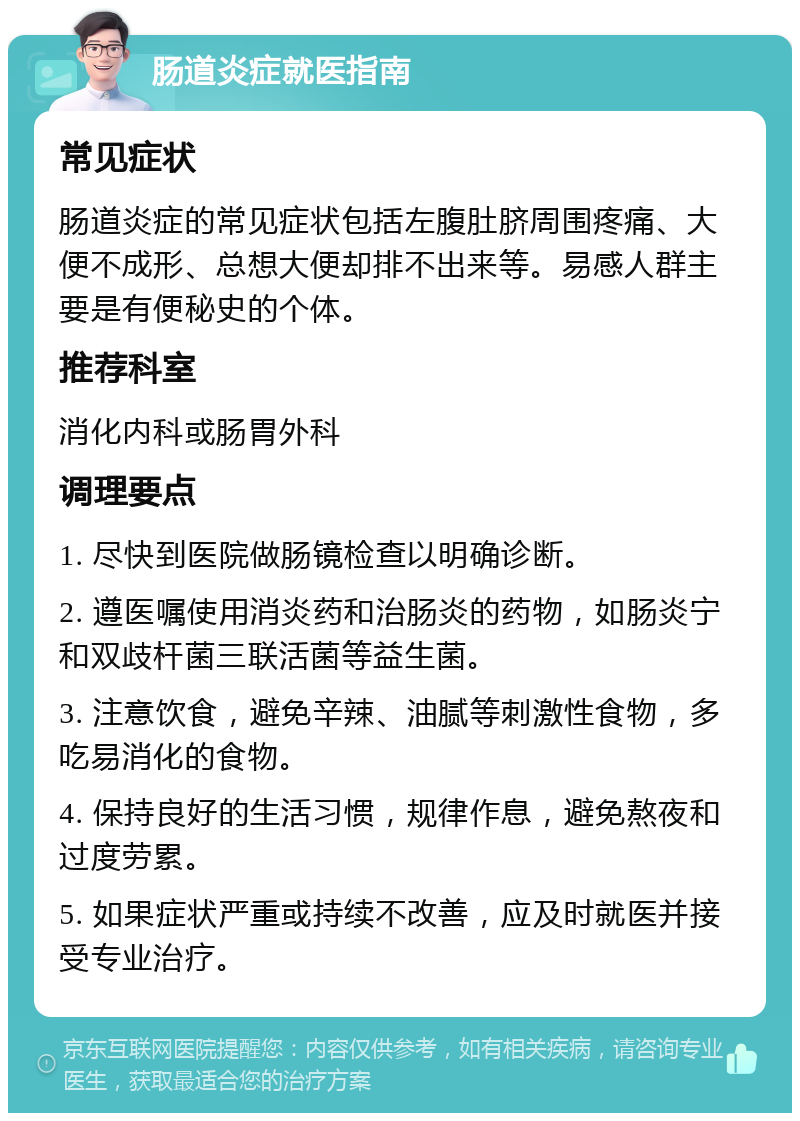 肠道炎症就医指南 常见症状 肠道炎症的常见症状包括左腹肚脐周围疼痛、大便不成形、总想大便却排不出来等。易感人群主要是有便秘史的个体。 推荐科室 消化内科或肠胃外科 调理要点 1. 尽快到医院做肠镜检查以明确诊断。 2. 遵医嘱使用消炎药和治肠炎的药物，如肠炎宁和双歧杆菌三联活菌等益生菌。 3. 注意饮食，避免辛辣、油腻等刺激性食物，多吃易消化的食物。 4. 保持良好的生活习惯，规律作息，避免熬夜和过度劳累。 5. 如果症状严重或持续不改善，应及时就医并接受专业治疗。