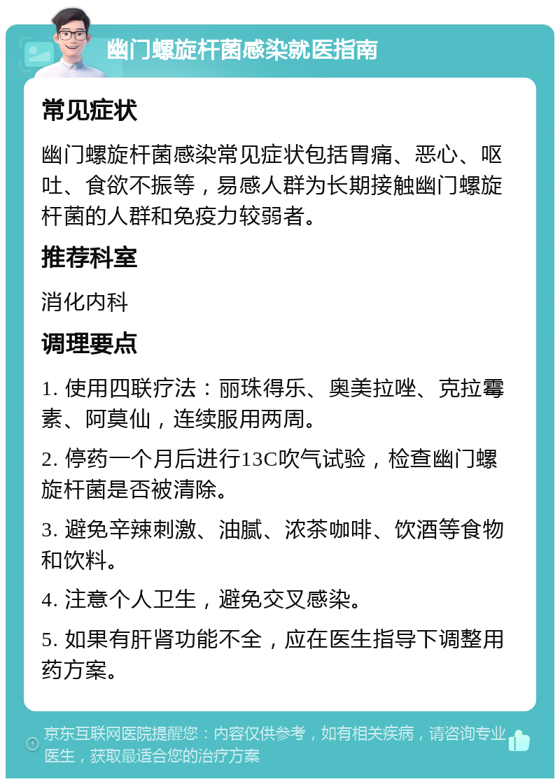 幽门螺旋杆菌感染就医指南 常见症状 幽门螺旋杆菌感染常见症状包括胃痛、恶心、呕吐、食欲不振等，易感人群为长期接触幽门螺旋杆菌的人群和免疫力较弱者。 推荐科室 消化内科 调理要点 1. 使用四联疗法：丽珠得乐、奥美拉唑、克拉霉素、阿莫仙，连续服用两周。 2. 停药一个月后进行13C吹气试验，检查幽门螺旋杆菌是否被清除。 3. 避免辛辣刺激、油腻、浓茶咖啡、饮酒等食物和饮料。 4. 注意个人卫生，避免交叉感染。 5. 如果有肝肾功能不全，应在医生指导下调整用药方案。