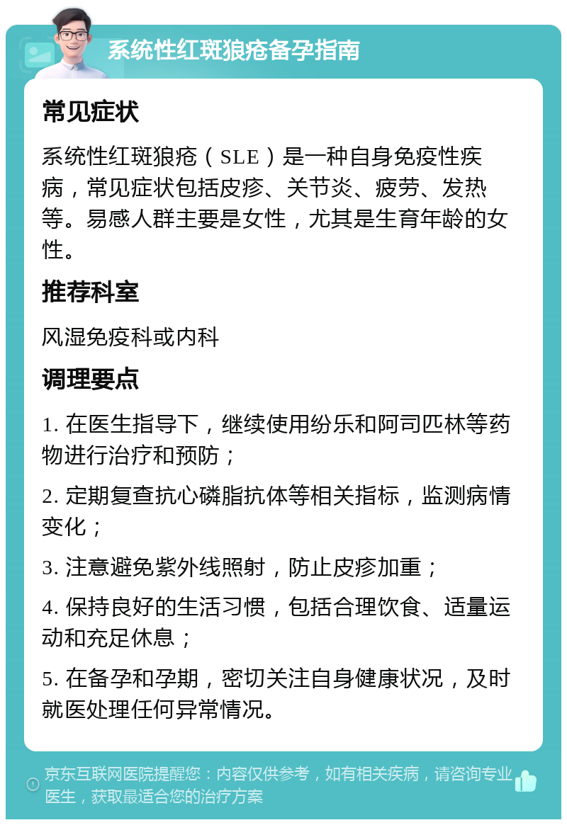 系统性红斑狼疮备孕指南 常见症状 系统性红斑狼疮（SLE）是一种自身免疫性疾病，常见症状包括皮疹、关节炎、疲劳、发热等。易感人群主要是女性，尤其是生育年龄的女性。 推荐科室 风湿免疫科或内科 调理要点 1. 在医生指导下，继续使用纷乐和阿司匹林等药物进行治疗和预防； 2. 定期复查抗心磷脂抗体等相关指标，监测病情变化； 3. 注意避免紫外线照射，防止皮疹加重； 4. 保持良好的生活习惯，包括合理饮食、适量运动和充足休息； 5. 在备孕和孕期，密切关注自身健康状况，及时就医处理任何异常情况。