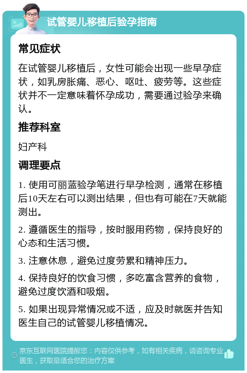 试管婴儿移植后验孕指南 常见症状 在试管婴儿移植后，女性可能会出现一些早孕症状，如乳房胀痛、恶心、呕吐、疲劳等。这些症状并不一定意味着怀孕成功，需要通过验孕来确认。 推荐科室 妇产科 调理要点 1. 使用可丽蓝验孕笔进行早孕检测，通常在移植后10天左右可以测出结果，但也有可能在7天就能测出。 2. 遵循医生的指导，按时服用药物，保持良好的心态和生活习惯。 3. 注意休息，避免过度劳累和精神压力。 4. 保持良好的饮食习惯，多吃富含营养的食物，避免过度饮酒和吸烟。 5. 如果出现异常情况或不适，应及时就医并告知医生自己的试管婴儿移植情况。