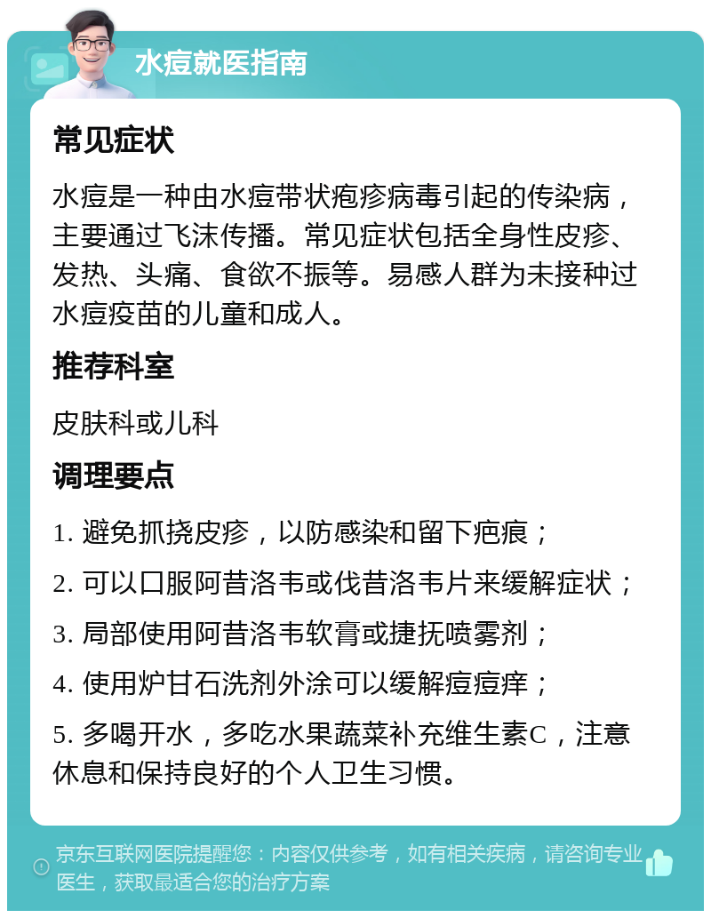 水痘就医指南 常见症状 水痘是一种由水痘带状疱疹病毒引起的传染病，主要通过飞沫传播。常见症状包括全身性皮疹、发热、头痛、食欲不振等。易感人群为未接种过水痘疫苗的儿童和成人。 推荐科室 皮肤科或儿科 调理要点 1. 避免抓挠皮疹，以防感染和留下疤痕； 2. 可以口服阿昔洛韦或伐昔洛韦片来缓解症状； 3. 局部使用阿昔洛韦软膏或捷抚喷雾剂； 4. 使用炉甘石洗剂外涂可以缓解痘痘痒； 5. 多喝开水，多吃水果蔬菜补充维生素C，注意休息和保持良好的个人卫生习惯。