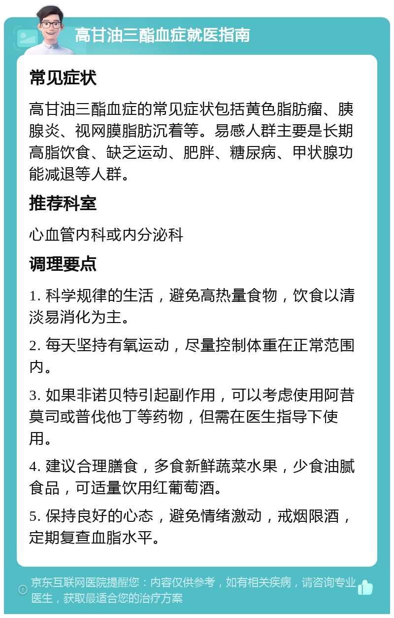 高甘油三酯血症就医指南 常见症状 高甘油三酯血症的常见症状包括黄色脂肪瘤、胰腺炎、视网膜脂肪沉着等。易感人群主要是长期高脂饮食、缺乏运动、肥胖、糖尿病、甲状腺功能减退等人群。 推荐科室 心血管内科或内分泌科 调理要点 1. 科学规律的生活，避免高热量食物，饮食以清淡易消化为主。 2. 每天坚持有氧运动，尽量控制体重在正常范围内。 3. 如果非诺贝特引起副作用，可以考虑使用阿昔莫司或普伐他丁等药物，但需在医生指导下使用。 4. 建议合理膳食，多食新鲜蔬菜水果，少食油腻食品，可适量饮用红葡萄酒。 5. 保持良好的心态，避免情绪激动，戒烟限酒，定期复查血脂水平。