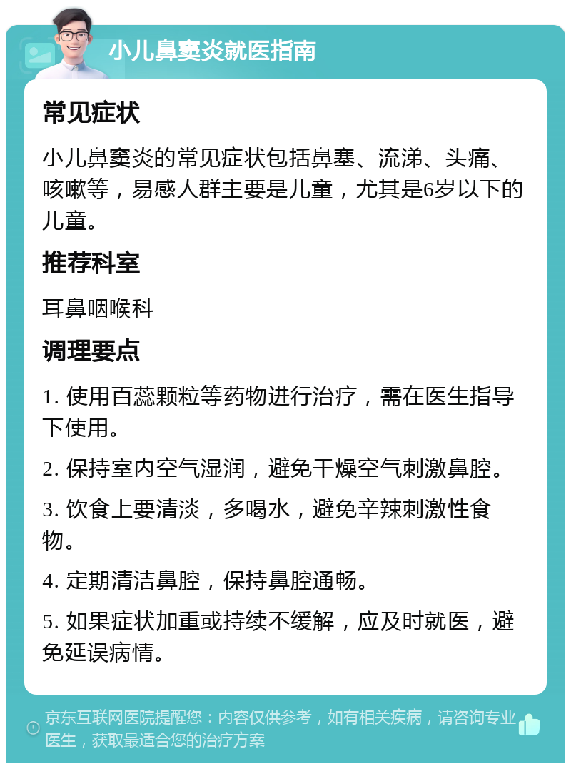 小儿鼻窦炎就医指南 常见症状 小儿鼻窦炎的常见症状包括鼻塞、流涕、头痛、咳嗽等，易感人群主要是儿童，尤其是6岁以下的儿童。 推荐科室 耳鼻咽喉科 调理要点 1. 使用百蕊颗粒等药物进行治疗，需在医生指导下使用。 2. 保持室内空气湿润，避免干燥空气刺激鼻腔。 3. 饮食上要清淡，多喝水，避免辛辣刺激性食物。 4. 定期清洁鼻腔，保持鼻腔通畅。 5. 如果症状加重或持续不缓解，应及时就医，避免延误病情。