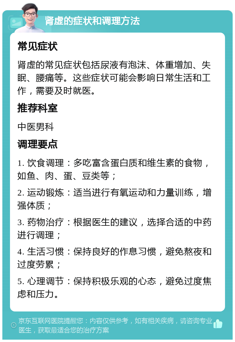 肾虚的症状和调理方法 常见症状 肾虚的常见症状包括尿液有泡沫、体重增加、失眠、腰痛等。这些症状可能会影响日常生活和工作，需要及时就医。 推荐科室 中医男科 调理要点 1. 饮食调理：多吃富含蛋白质和维生素的食物，如鱼、肉、蛋、豆类等； 2. 运动锻炼：适当进行有氧运动和力量训练，增强体质； 3. 药物治疗：根据医生的建议，选择合适的中药进行调理； 4. 生活习惯：保持良好的作息习惯，避免熬夜和过度劳累； 5. 心理调节：保持积极乐观的心态，避免过度焦虑和压力。