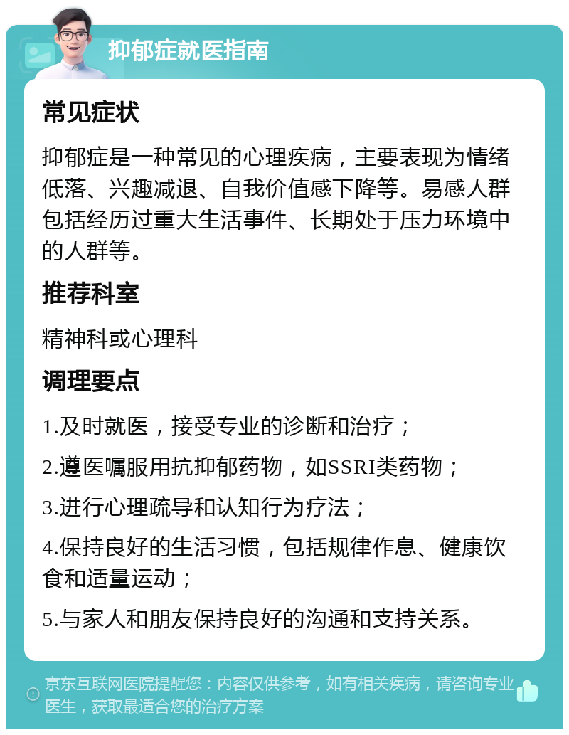 抑郁症就医指南 常见症状 抑郁症是一种常见的心理疾病，主要表现为情绪低落、兴趣减退、自我价值感下降等。易感人群包括经历过重大生活事件、长期处于压力环境中的人群等。 推荐科室 精神科或心理科 调理要点 1.及时就医，接受专业的诊断和治疗； 2.遵医嘱服用抗抑郁药物，如SSRI类药物； 3.进行心理疏导和认知行为疗法； 4.保持良好的生活习惯，包括规律作息、健康饮食和适量运动； 5.与家人和朋友保持良好的沟通和支持关系。