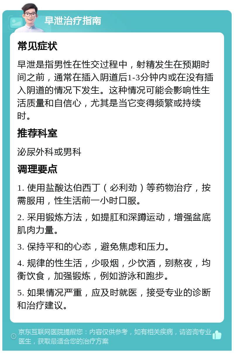 早泄治疗指南 常见症状 早泄是指男性在性交过程中，射精发生在预期时间之前，通常在插入阴道后1-3分钟内或在没有插入阴道的情况下发生。这种情况可能会影响性生活质量和自信心，尤其是当它变得频繁或持续时。 推荐科室 泌尿外科或男科 调理要点 1. 使用盐酸达伯西丁（必利劲）等药物治疗，按需服用，性生活前一小时口服。 2. 采用锻炼方法，如提肛和深蹲运动，增强盆底肌肉力量。 3. 保持平和的心态，避免焦虑和压力。 4. 规律的性生活，少吸烟，少饮酒，别熬夜，均衡饮食，加强锻炼，例如游泳和跑步。 5. 如果情况严重，应及时就医，接受专业的诊断和治疗建议。