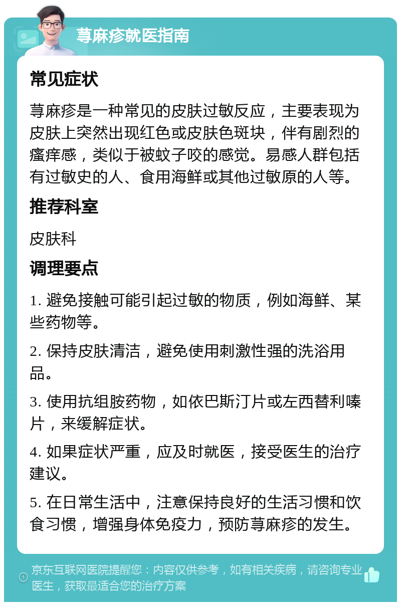 荨麻疹就医指南 常见症状 荨麻疹是一种常见的皮肤过敏反应，主要表现为皮肤上突然出现红色或皮肤色斑块，伴有剧烈的瘙痒感，类似于被蚊子咬的感觉。易感人群包括有过敏史的人、食用海鲜或其他过敏原的人等。 推荐科室 皮肤科 调理要点 1. 避免接触可能引起过敏的物质，例如海鲜、某些药物等。 2. 保持皮肤清洁，避免使用刺激性强的洗浴用品。 3. 使用抗组胺药物，如依巴斯汀片或左西替利嗪片，来缓解症状。 4. 如果症状严重，应及时就医，接受医生的治疗建议。 5. 在日常生活中，注意保持良好的生活习惯和饮食习惯，增强身体免疫力，预防荨麻疹的发生。