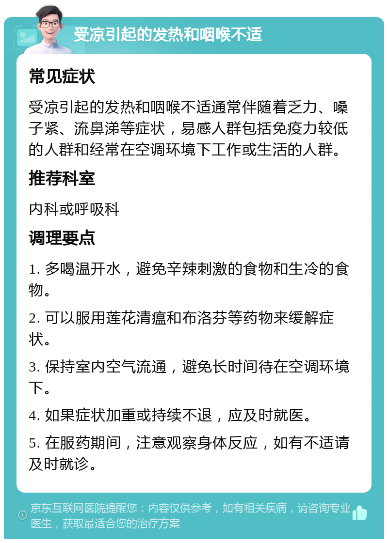 受凉引起的发热和咽喉不适 常见症状 受凉引起的发热和咽喉不适通常伴随着乏力、嗓子紧、流鼻涕等症状，易感人群包括免疫力较低的人群和经常在空调环境下工作或生活的人群。 推荐科室 内科或呼吸科 调理要点 1. 多喝温开水，避免辛辣刺激的食物和生冷的食物。 2. 可以服用莲花清瘟和布洛芬等药物来缓解症状。 3. 保持室内空气流通，避免长时间待在空调环境下。 4. 如果症状加重或持续不退，应及时就医。 5. 在服药期间，注意观察身体反应，如有不适请及时就诊。