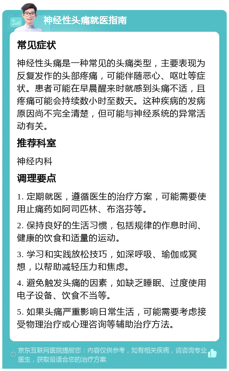 神经性头痛就医指南 常见症状 神经性头痛是一种常见的头痛类型，主要表现为反复发作的头部疼痛，可能伴随恶心、呕吐等症状。患者可能在早晨醒来时就感到头痛不适，且疼痛可能会持续数小时至数天。这种疾病的发病原因尚不完全清楚，但可能与神经系统的异常活动有关。 推荐科室 神经内科 调理要点 1. 定期就医，遵循医生的治疗方案，可能需要使用止痛药如阿司匹林、布洛芬等。 2. 保持良好的生活习惯，包括规律的作息时间、健康的饮食和适量的运动。 3. 学习和实践放松技巧，如深呼吸、瑜伽或冥想，以帮助减轻压力和焦虑。 4. 避免触发头痛的因素，如缺乏睡眠、过度使用电子设备、饮食不当等。 5. 如果头痛严重影响日常生活，可能需要考虑接受物理治疗或心理咨询等辅助治疗方法。