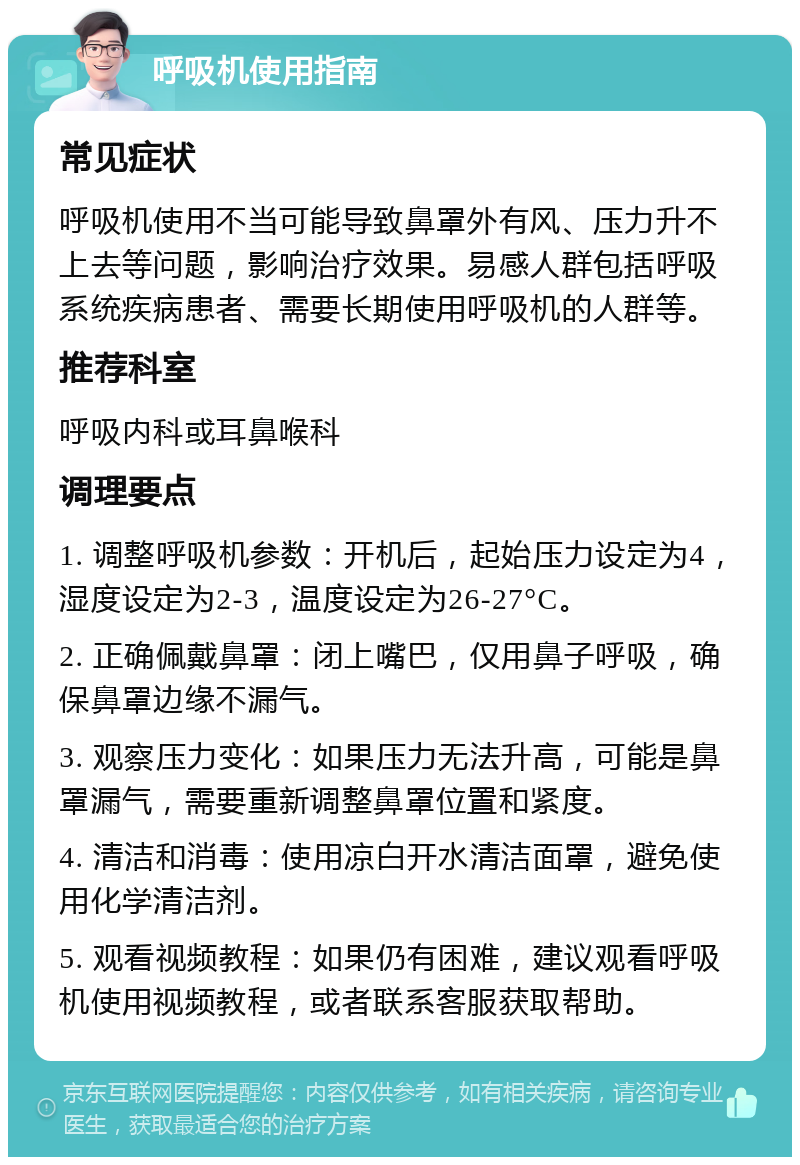 呼吸机使用指南 常见症状 呼吸机使用不当可能导致鼻罩外有风、压力升不上去等问题，影响治疗效果。易感人群包括呼吸系统疾病患者、需要长期使用呼吸机的人群等。 推荐科室 呼吸内科或耳鼻喉科 调理要点 1. 调整呼吸机参数：开机后，起始压力设定为4，湿度设定为2-3，温度设定为26-27°C。 2. 正确佩戴鼻罩：闭上嘴巴，仅用鼻子呼吸，确保鼻罩边缘不漏气。 3. 观察压力变化：如果压力无法升高，可能是鼻罩漏气，需要重新调整鼻罩位置和紧度。 4. 清洁和消毒：使用凉白开水清洁面罩，避免使用化学清洁剂。 5. 观看视频教程：如果仍有困难，建议观看呼吸机使用视频教程，或者联系客服获取帮助。