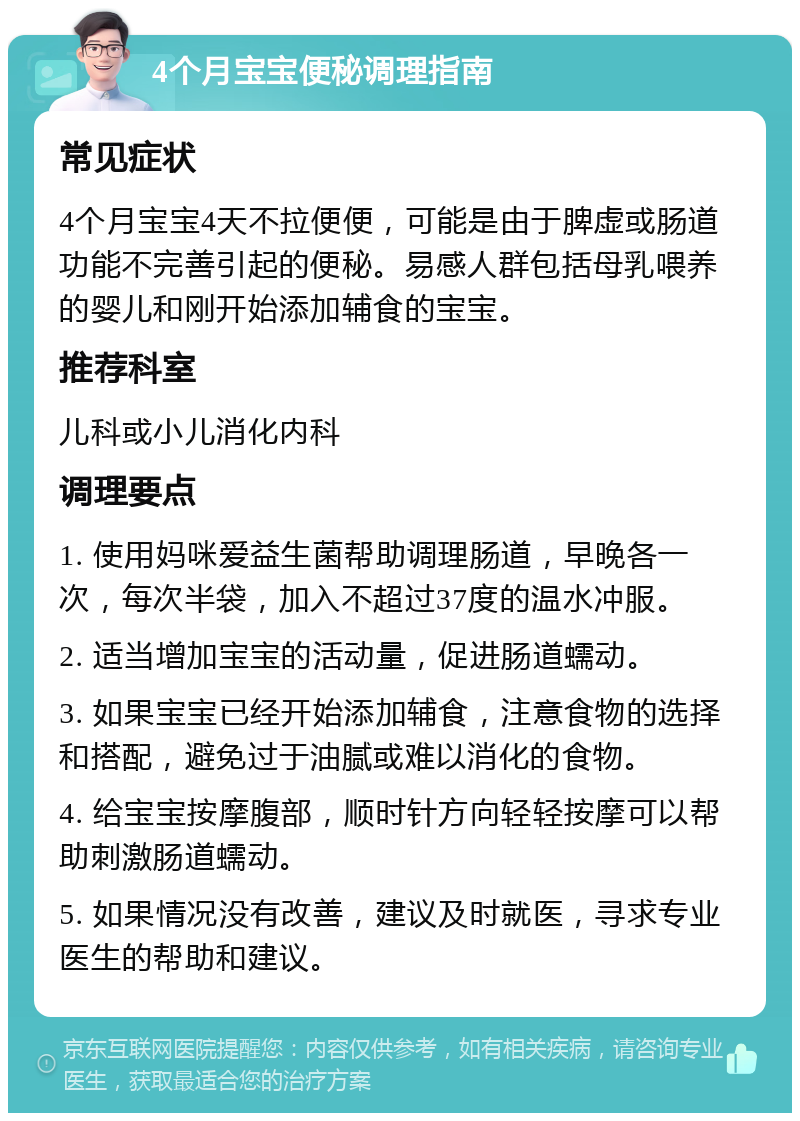 4个月宝宝便秘调理指南 常见症状 4个月宝宝4天不拉便便，可能是由于脾虚或肠道功能不完善引起的便秘。易感人群包括母乳喂养的婴儿和刚开始添加辅食的宝宝。 推荐科室 儿科或小儿消化内科 调理要点 1. 使用妈咪爱益生菌帮助调理肠道，早晚各一次，每次半袋，加入不超过37度的温水冲服。 2. 适当增加宝宝的活动量，促进肠道蠕动。 3. 如果宝宝已经开始添加辅食，注意食物的选择和搭配，避免过于油腻或难以消化的食物。 4. 给宝宝按摩腹部，顺时针方向轻轻按摩可以帮助刺激肠道蠕动。 5. 如果情况没有改善，建议及时就医，寻求专业医生的帮助和建议。