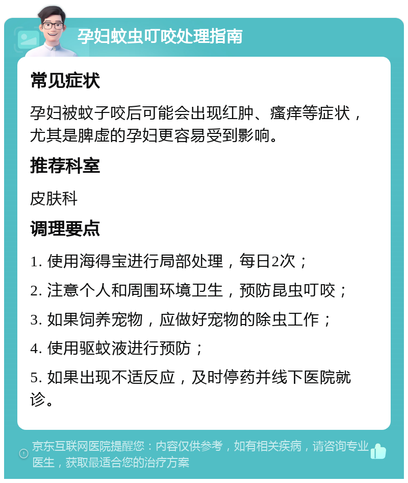 孕妇蚊虫叮咬处理指南 常见症状 孕妇被蚊子咬后可能会出现红肿、瘙痒等症状，尤其是脾虚的孕妇更容易受到影响。 推荐科室 皮肤科 调理要点 1. 使用海得宝进行局部处理，每日2次； 2. 注意个人和周围环境卫生，预防昆虫叮咬； 3. 如果饲养宠物，应做好宠物的除虫工作； 4. 使用驱蚊液进行预防； 5. 如果出现不适反应，及时停药并线下医院就诊。