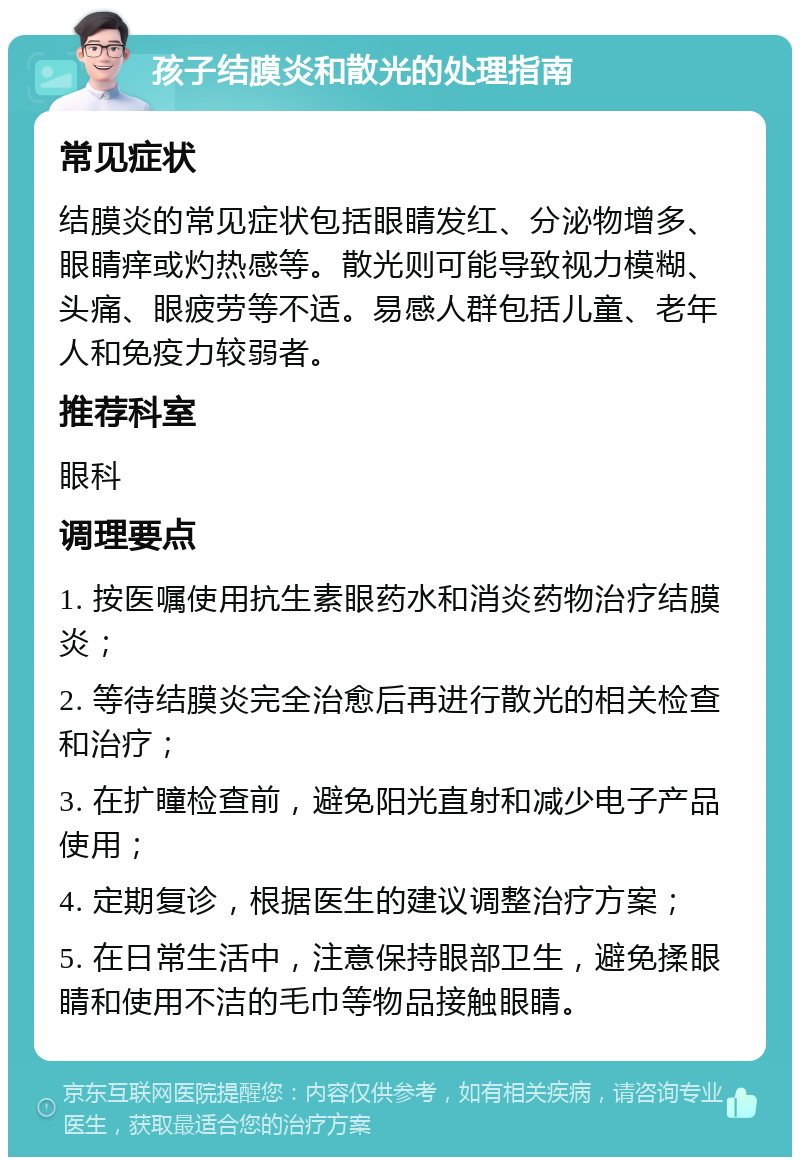 孩子结膜炎和散光的处理指南 常见症状 结膜炎的常见症状包括眼睛发红、分泌物增多、眼睛痒或灼热感等。散光则可能导致视力模糊、头痛、眼疲劳等不适。易感人群包括儿童、老年人和免疫力较弱者。 推荐科室 眼科 调理要点 1. 按医嘱使用抗生素眼药水和消炎药物治疗结膜炎； 2. 等待结膜炎完全治愈后再进行散光的相关检查和治疗； 3. 在扩瞳检查前，避免阳光直射和减少电子产品使用； 4. 定期复诊，根据医生的建议调整治疗方案； 5. 在日常生活中，注意保持眼部卫生，避免揉眼睛和使用不洁的毛巾等物品接触眼睛。