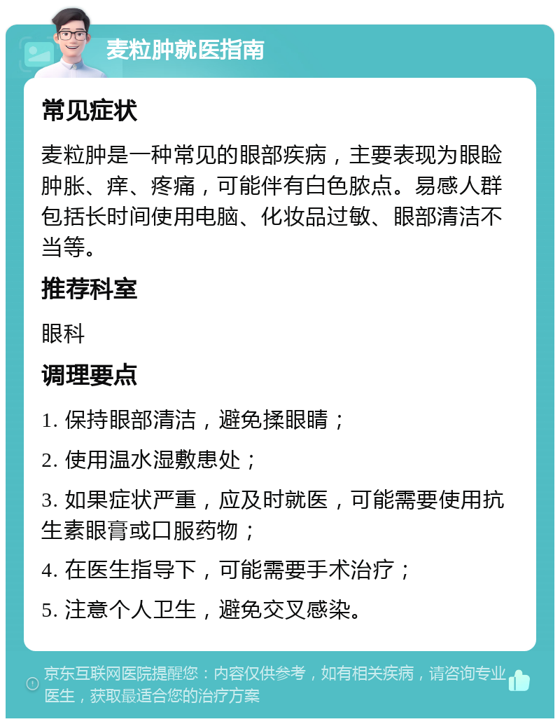 麦粒肿就医指南 常见症状 麦粒肿是一种常见的眼部疾病，主要表现为眼睑肿胀、痒、疼痛，可能伴有白色脓点。易感人群包括长时间使用电脑、化妆品过敏、眼部清洁不当等。 推荐科室 眼科 调理要点 1. 保持眼部清洁，避免揉眼睛； 2. 使用温水湿敷患处； 3. 如果症状严重，应及时就医，可能需要使用抗生素眼膏或口服药物； 4. 在医生指导下，可能需要手术治疗； 5. 注意个人卫生，避免交叉感染。