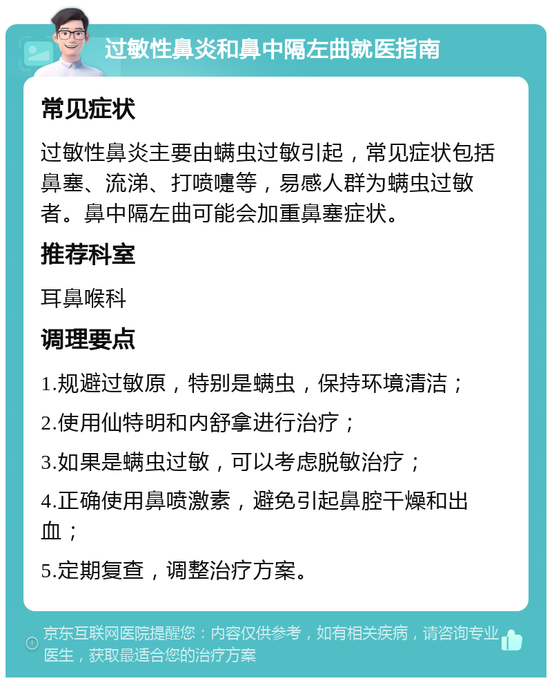 过敏性鼻炎和鼻中隔左曲就医指南 常见症状 过敏性鼻炎主要由螨虫过敏引起，常见症状包括鼻塞、流涕、打喷嚏等，易感人群为螨虫过敏者。鼻中隔左曲可能会加重鼻塞症状。 推荐科室 耳鼻喉科 调理要点 1.规避过敏原，特别是螨虫，保持环境清洁； 2.使用仙特明和内舒拿进行治疗； 3.如果是螨虫过敏，可以考虑脱敏治疗； 4.正确使用鼻喷激素，避免引起鼻腔干燥和出血； 5.定期复查，调整治疗方案。