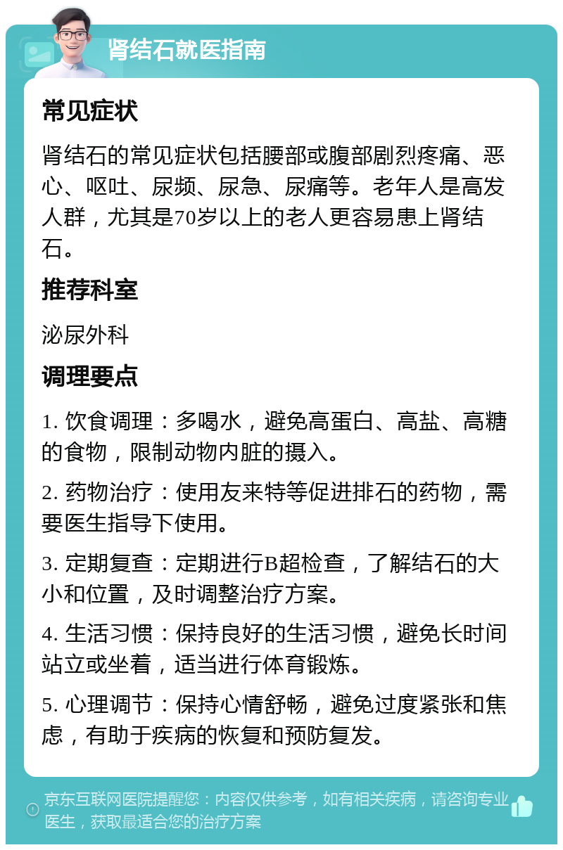 肾结石就医指南 常见症状 肾结石的常见症状包括腰部或腹部剧烈疼痛、恶心、呕吐、尿频、尿急、尿痛等。老年人是高发人群，尤其是70岁以上的老人更容易患上肾结石。 推荐科室 泌尿外科 调理要点 1. 饮食调理：多喝水，避免高蛋白、高盐、高糖的食物，限制动物内脏的摄入。 2. 药物治疗：使用友来特等促进排石的药物，需要医生指导下使用。 3. 定期复查：定期进行B超检查，了解结石的大小和位置，及时调整治疗方案。 4. 生活习惯：保持良好的生活习惯，避免长时间站立或坐着，适当进行体育锻炼。 5. 心理调节：保持心情舒畅，避免过度紧张和焦虑，有助于疾病的恢复和预防复发。