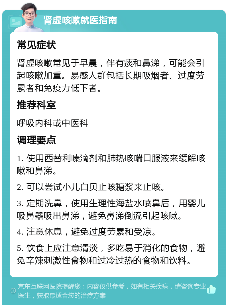 肾虚咳嗽就医指南 常见症状 肾虚咳嗽常见于早晨，伴有痰和鼻涕，可能会引起咳嗽加重。易感人群包括长期吸烟者、过度劳累者和免疫力低下者。 推荐科室 呼吸内科或中医科 调理要点 1. 使用西替利嗪滴剂和肺热咳喘口服液来缓解咳嗽和鼻涕。 2. 可以尝试小儿白贝止咳糖浆来止咳。 3. 定期洗鼻，使用生理性海盐水喷鼻后，用婴儿吸鼻器吸出鼻涕，避免鼻涕倒流引起咳嗽。 4. 注意休息，避免过度劳累和受凉。 5. 饮食上应注意清淡，多吃易于消化的食物，避免辛辣刺激性食物和过冷过热的食物和饮料。