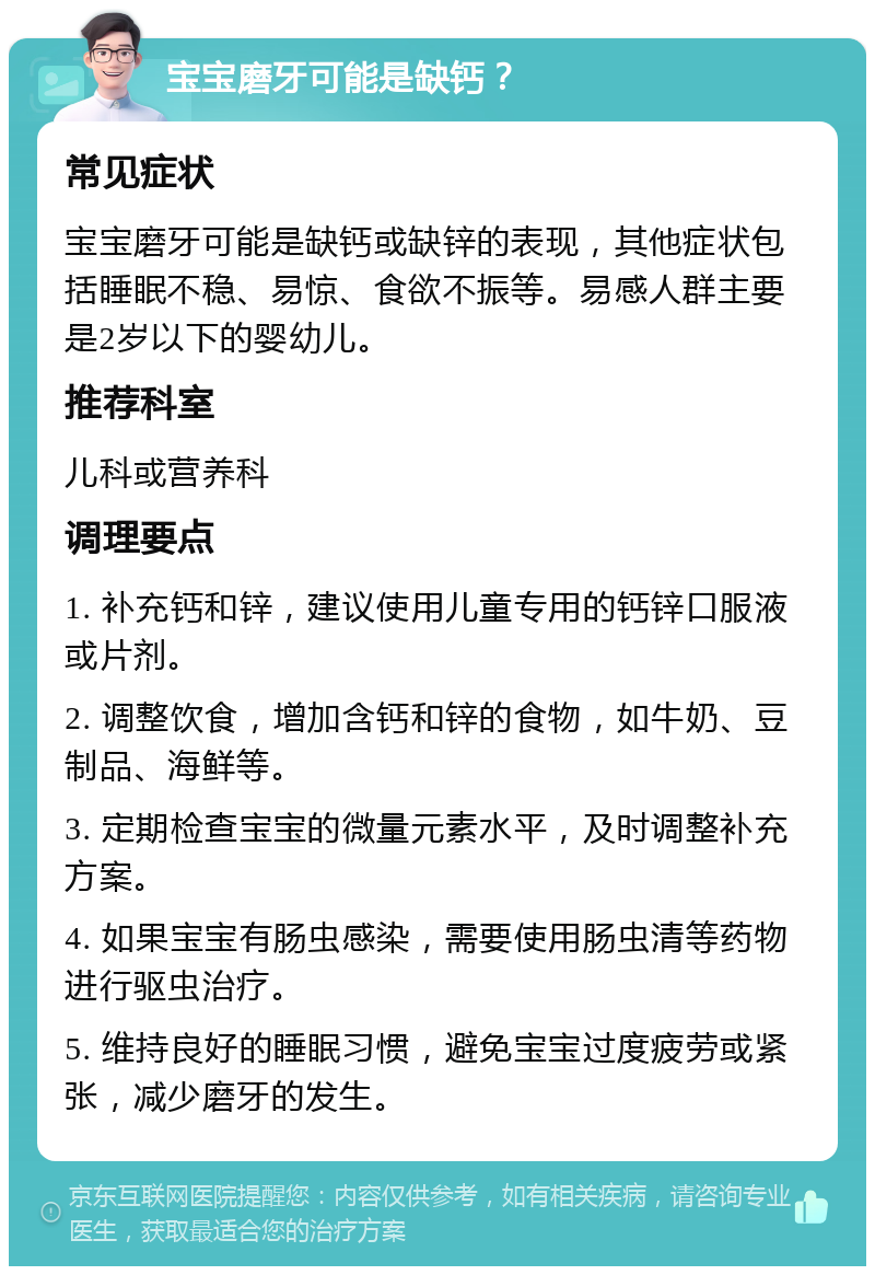 宝宝磨牙可能是缺钙？ 常见症状 宝宝磨牙可能是缺钙或缺锌的表现，其他症状包括睡眠不稳、易惊、食欲不振等。易感人群主要是2岁以下的婴幼儿。 推荐科室 儿科或营养科 调理要点 1. 补充钙和锌，建议使用儿童专用的钙锌口服液或片剂。 2. 调整饮食，增加含钙和锌的食物，如牛奶、豆制品、海鲜等。 3. 定期检查宝宝的微量元素水平，及时调整补充方案。 4. 如果宝宝有肠虫感染，需要使用肠虫清等药物进行驱虫治疗。 5. 维持良好的睡眠习惯，避免宝宝过度疲劳或紧张，减少磨牙的发生。