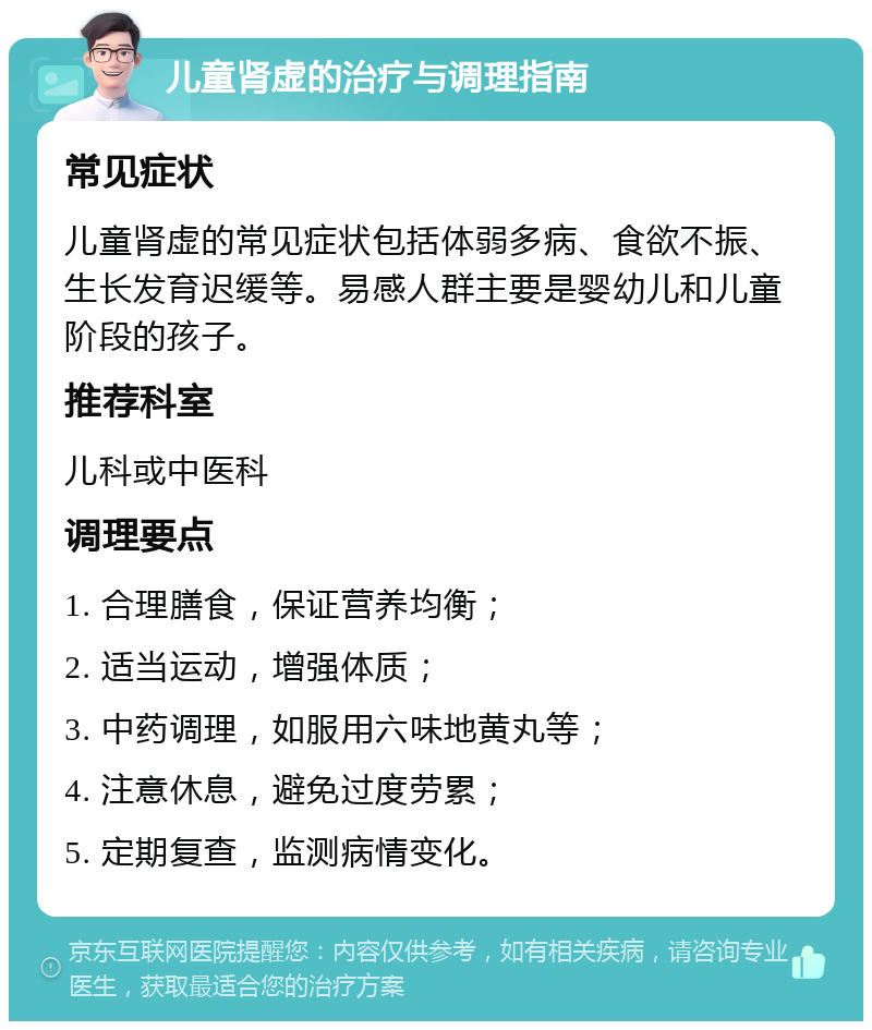 儿童肾虚的治疗与调理指南 常见症状 儿童肾虚的常见症状包括体弱多病、食欲不振、生长发育迟缓等。易感人群主要是婴幼儿和儿童阶段的孩子。 推荐科室 儿科或中医科 调理要点 1. 合理膳食，保证营养均衡； 2. 适当运动，增强体质； 3. 中药调理，如服用六味地黄丸等； 4. 注意休息，避免过度劳累； 5. 定期复查，监测病情变化。