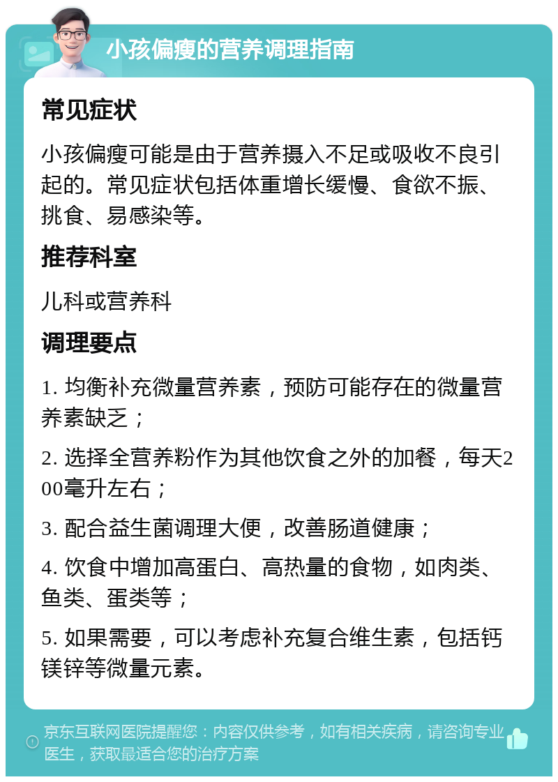 小孩偏瘦的营养调理指南 常见症状 小孩偏瘦可能是由于营养摄入不足或吸收不良引起的。常见症状包括体重增长缓慢、食欲不振、挑食、易感染等。 推荐科室 儿科或营养科 调理要点 1. 均衡补充微量营养素，预防可能存在的微量营养素缺乏； 2. 选择全营养粉作为其他饮食之外的加餐，每天200毫升左右； 3. 配合益生菌调理大便，改善肠道健康； 4. 饮食中增加高蛋白、高热量的食物，如肉类、鱼类、蛋类等； 5. 如果需要，可以考虑补充复合维生素，包括钙镁锌等微量元素。