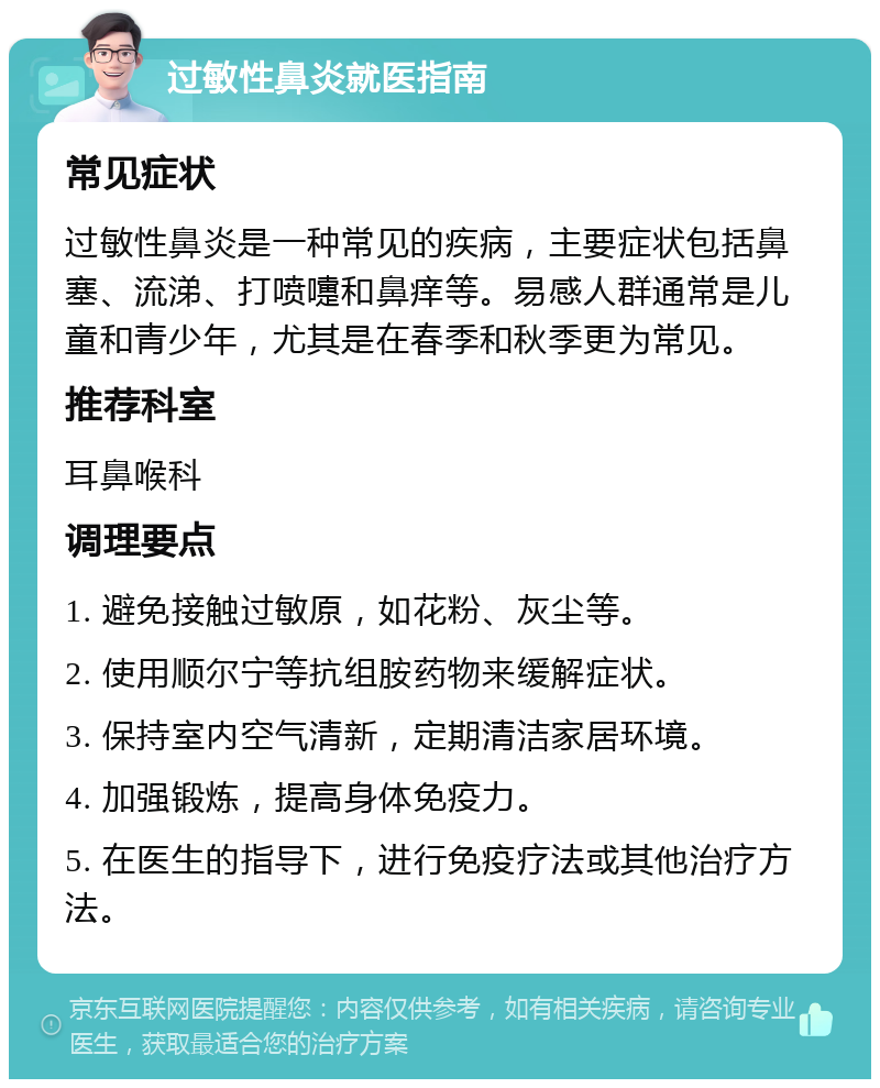 过敏性鼻炎就医指南 常见症状 过敏性鼻炎是一种常见的疾病，主要症状包括鼻塞、流涕、打喷嚏和鼻痒等。易感人群通常是儿童和青少年，尤其是在春季和秋季更为常见。 推荐科室 耳鼻喉科 调理要点 1. 避免接触过敏原，如花粉、灰尘等。 2. 使用顺尔宁等抗组胺药物来缓解症状。 3. 保持室内空气清新，定期清洁家居环境。 4. 加强锻炼，提高身体免疫力。 5. 在医生的指导下，进行免疫疗法或其他治疗方法。