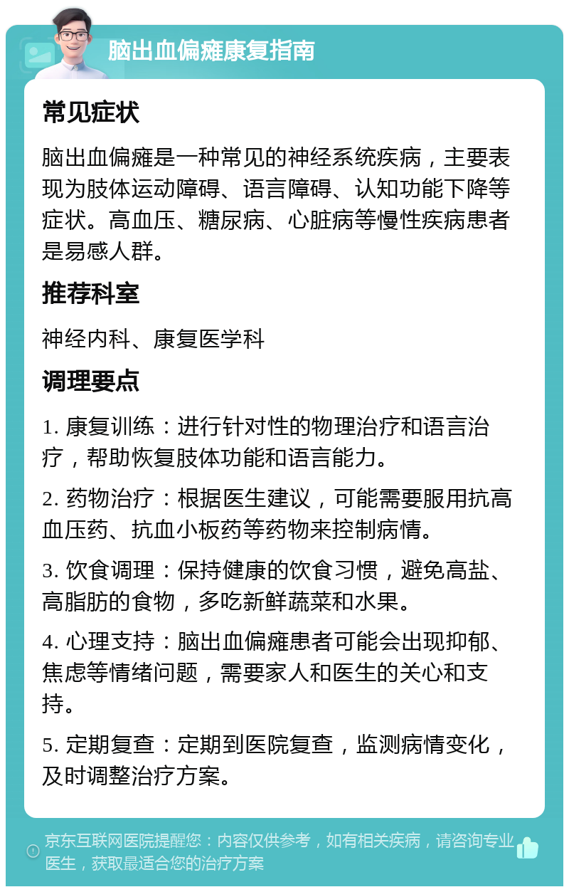 脑出血偏瘫康复指南 常见症状 脑出血偏瘫是一种常见的神经系统疾病，主要表现为肢体运动障碍、语言障碍、认知功能下降等症状。高血压、糖尿病、心脏病等慢性疾病患者是易感人群。 推荐科室 神经内科、康复医学科 调理要点 1. 康复训练：进行针对性的物理治疗和语言治疗，帮助恢复肢体功能和语言能力。 2. 药物治疗：根据医生建议，可能需要服用抗高血压药、抗血小板药等药物来控制病情。 3. 饮食调理：保持健康的饮食习惯，避免高盐、高脂肪的食物，多吃新鲜蔬菜和水果。 4. 心理支持：脑出血偏瘫患者可能会出现抑郁、焦虑等情绪问题，需要家人和医生的关心和支持。 5. 定期复查：定期到医院复查，监测病情变化，及时调整治疗方案。