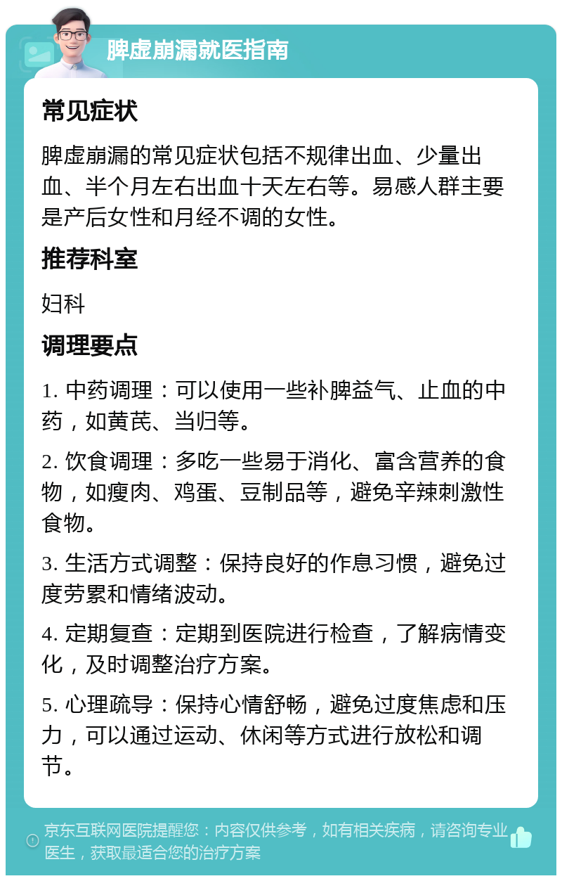 脾虚崩漏就医指南 常见症状 脾虚崩漏的常见症状包括不规律出血、少量出血、半个月左右出血十天左右等。易感人群主要是产后女性和月经不调的女性。 推荐科室 妇科 调理要点 1. 中药调理：可以使用一些补脾益气、止血的中药，如黄芪、当归等。 2. 饮食调理：多吃一些易于消化、富含营养的食物，如瘦肉、鸡蛋、豆制品等，避免辛辣刺激性食物。 3. 生活方式调整：保持良好的作息习惯，避免过度劳累和情绪波动。 4. 定期复查：定期到医院进行检查，了解病情变化，及时调整治疗方案。 5. 心理疏导：保持心情舒畅，避免过度焦虑和压力，可以通过运动、休闲等方式进行放松和调节。