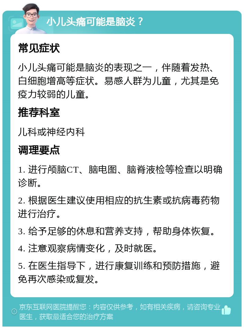 小儿头痛可能是脑炎？ 常见症状 小儿头痛可能是脑炎的表现之一，伴随着发热、白细胞增高等症状。易感人群为儿童，尤其是免疫力较弱的儿童。 推荐科室 儿科或神经内科 调理要点 1. 进行颅脑CT、脑电图、脑脊液检等检查以明确诊断。 2. 根据医生建议使用相应的抗生素或抗病毒药物进行治疗。 3. 给予足够的休息和营养支持，帮助身体恢复。 4. 注意观察病情变化，及时就医。 5. 在医生指导下，进行康复训练和预防措施，避免再次感染或复发。