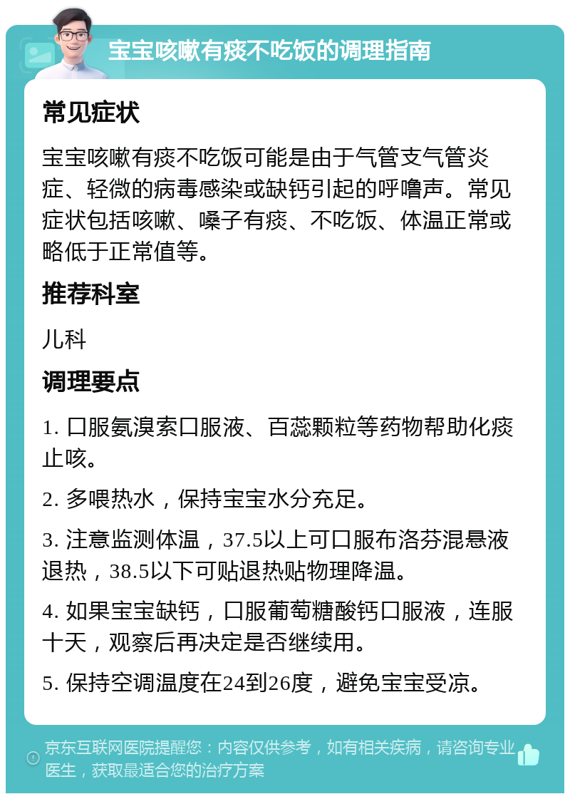 宝宝咳嗽有痰不吃饭的调理指南 常见症状 宝宝咳嗽有痰不吃饭可能是由于气管支气管炎症、轻微的病毒感染或缺钙引起的呼噜声。常见症状包括咳嗽、嗓子有痰、不吃饭、体温正常或略低于正常值等。 推荐科室 儿科 调理要点 1. 口服氨溴索口服液、百蕊颗粒等药物帮助化痰止咳。 2. 多喂热水，保持宝宝水分充足。 3. 注意监测体温，37.5以上可口服布洛芬混悬液退热，38.5以下可贴退热贴物理降温。 4. 如果宝宝缺钙，口服葡萄糖酸钙口服液，连服十天，观察后再决定是否继续用。 5. 保持空调温度在24到26度，避免宝宝受凉。