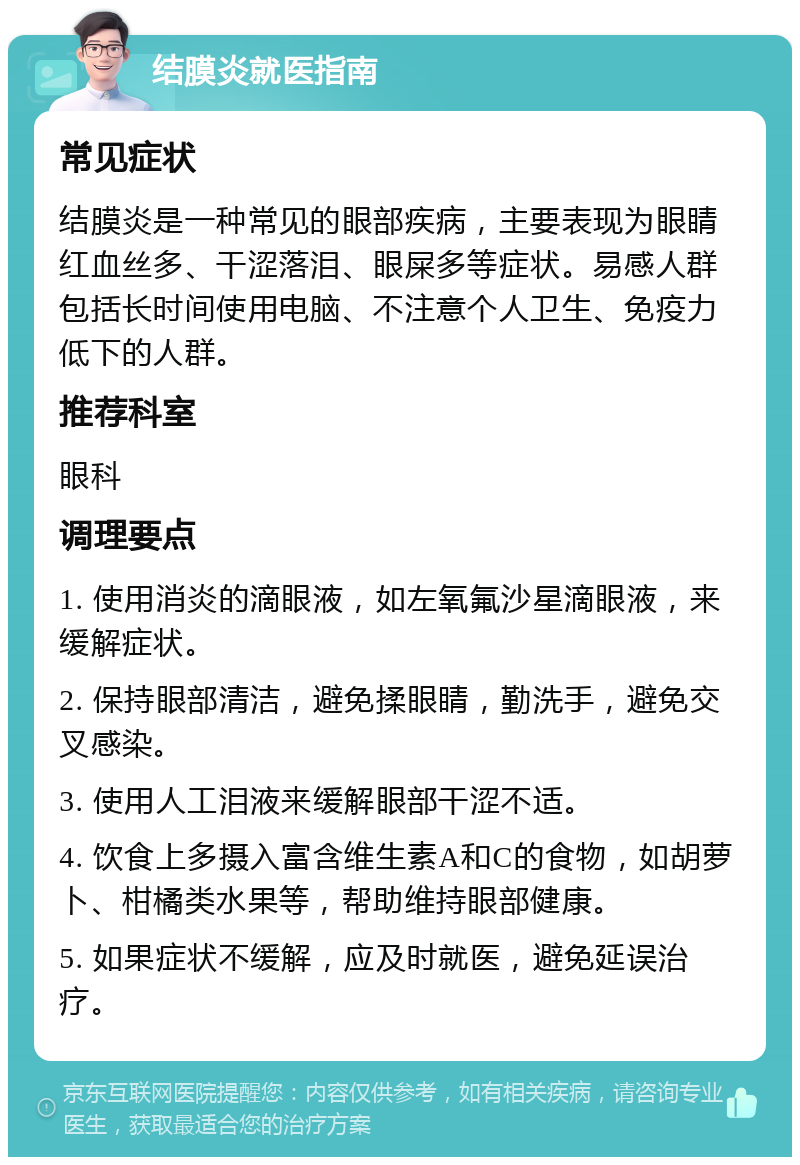 结膜炎就医指南 常见症状 结膜炎是一种常见的眼部疾病，主要表现为眼睛红血丝多、干涩落泪、眼屎多等症状。易感人群包括长时间使用电脑、不注意个人卫生、免疫力低下的人群。 推荐科室 眼科 调理要点 1. 使用消炎的滴眼液，如左氧氟沙星滴眼液，来缓解症状。 2. 保持眼部清洁，避免揉眼睛，勤洗手，避免交叉感染。 3. 使用人工泪液来缓解眼部干涩不适。 4. 饮食上多摄入富含维生素A和C的食物，如胡萝卜、柑橘类水果等，帮助维持眼部健康。 5. 如果症状不缓解，应及时就医，避免延误治疗。