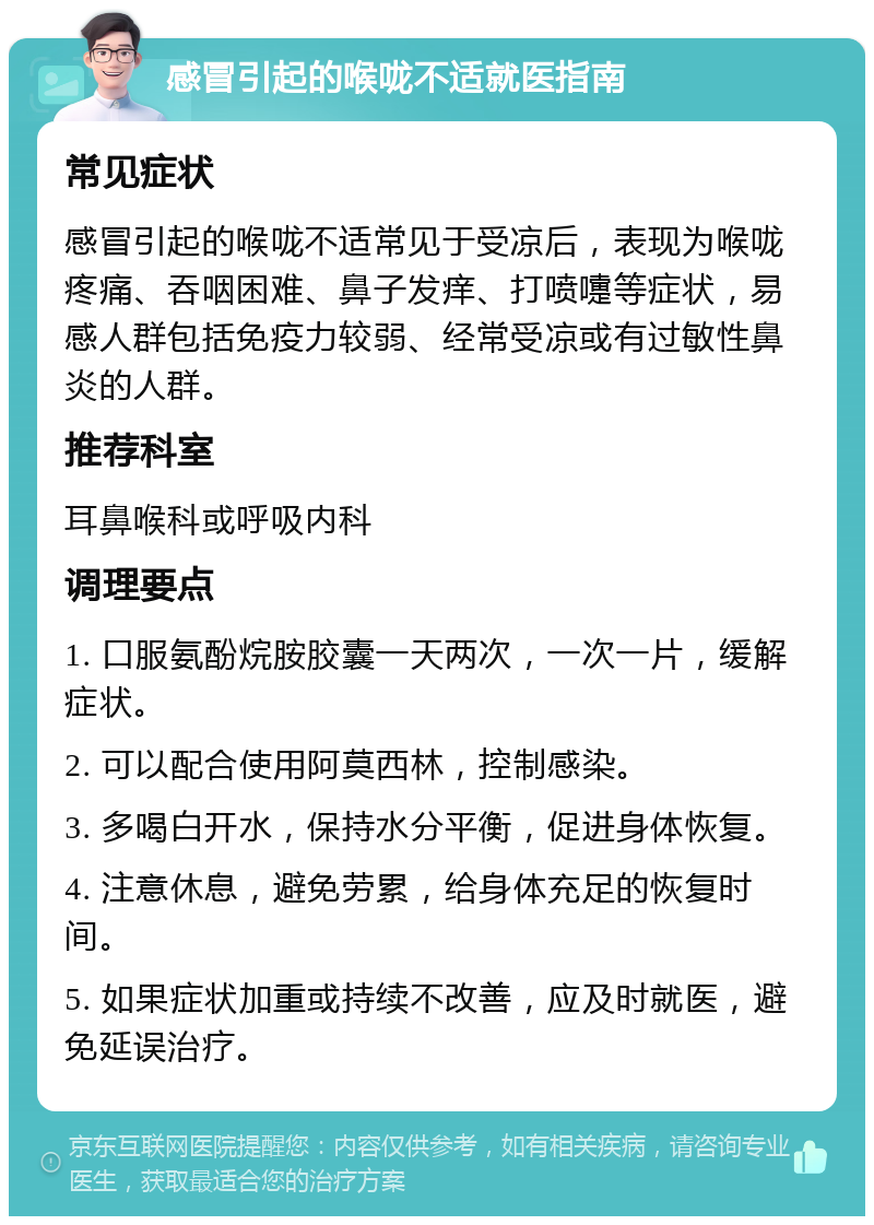 感冒引起的喉咙不适就医指南 常见症状 感冒引起的喉咙不适常见于受凉后，表现为喉咙疼痛、吞咽困难、鼻子发痒、打喷嚏等症状，易感人群包括免疫力较弱、经常受凉或有过敏性鼻炎的人群。 推荐科室 耳鼻喉科或呼吸内科 调理要点 1. 口服氨酚烷胺胶囊一天两次，一次一片，缓解症状。 2. 可以配合使用阿莫西林，控制感染。 3. 多喝白开水，保持水分平衡，促进身体恢复。 4. 注意休息，避免劳累，给身体充足的恢复时间。 5. 如果症状加重或持续不改善，应及时就医，避免延误治疗。