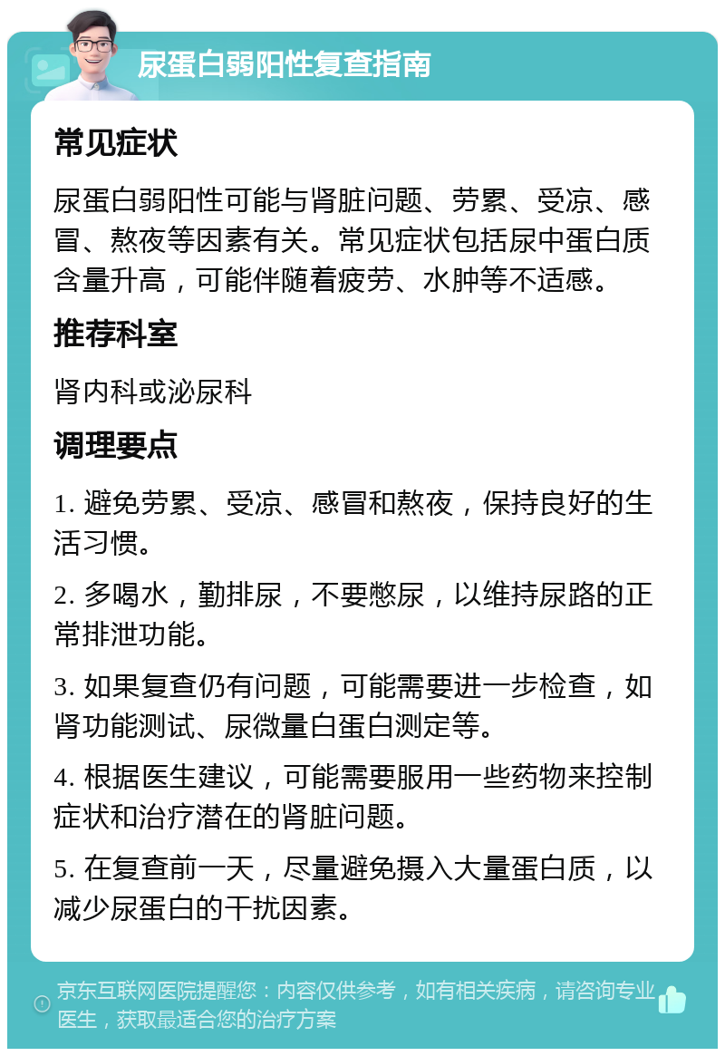 尿蛋白弱阳性复查指南 常见症状 尿蛋白弱阳性可能与肾脏问题、劳累、受凉、感冒、熬夜等因素有关。常见症状包括尿中蛋白质含量升高，可能伴随着疲劳、水肿等不适感。 推荐科室 肾内科或泌尿科 调理要点 1. 避免劳累、受凉、感冒和熬夜，保持良好的生活习惯。 2. 多喝水，勤排尿，不要憋尿，以维持尿路的正常排泄功能。 3. 如果复查仍有问题，可能需要进一步检查，如肾功能测试、尿微量白蛋白测定等。 4. 根据医生建议，可能需要服用一些药物来控制症状和治疗潜在的肾脏问题。 5. 在复查前一天，尽量避免摄入大量蛋白质，以减少尿蛋白的干扰因素。