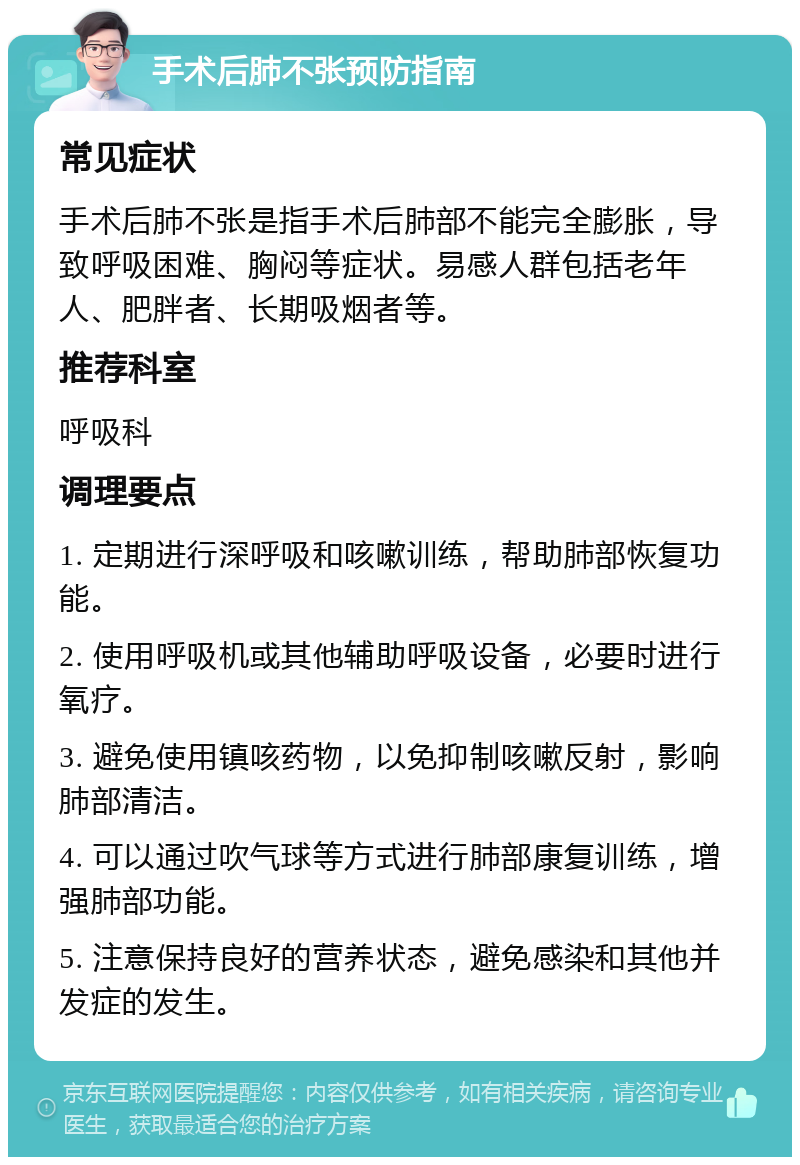 手术后肺不张预防指南 常见症状 手术后肺不张是指手术后肺部不能完全膨胀，导致呼吸困难、胸闷等症状。易感人群包括老年人、肥胖者、长期吸烟者等。 推荐科室 呼吸科 调理要点 1. 定期进行深呼吸和咳嗽训练，帮助肺部恢复功能。 2. 使用呼吸机或其他辅助呼吸设备，必要时进行氧疗。 3. 避免使用镇咳药物，以免抑制咳嗽反射，影响肺部清洁。 4. 可以通过吹气球等方式进行肺部康复训练，增强肺部功能。 5. 注意保持良好的营养状态，避免感染和其他并发症的发生。