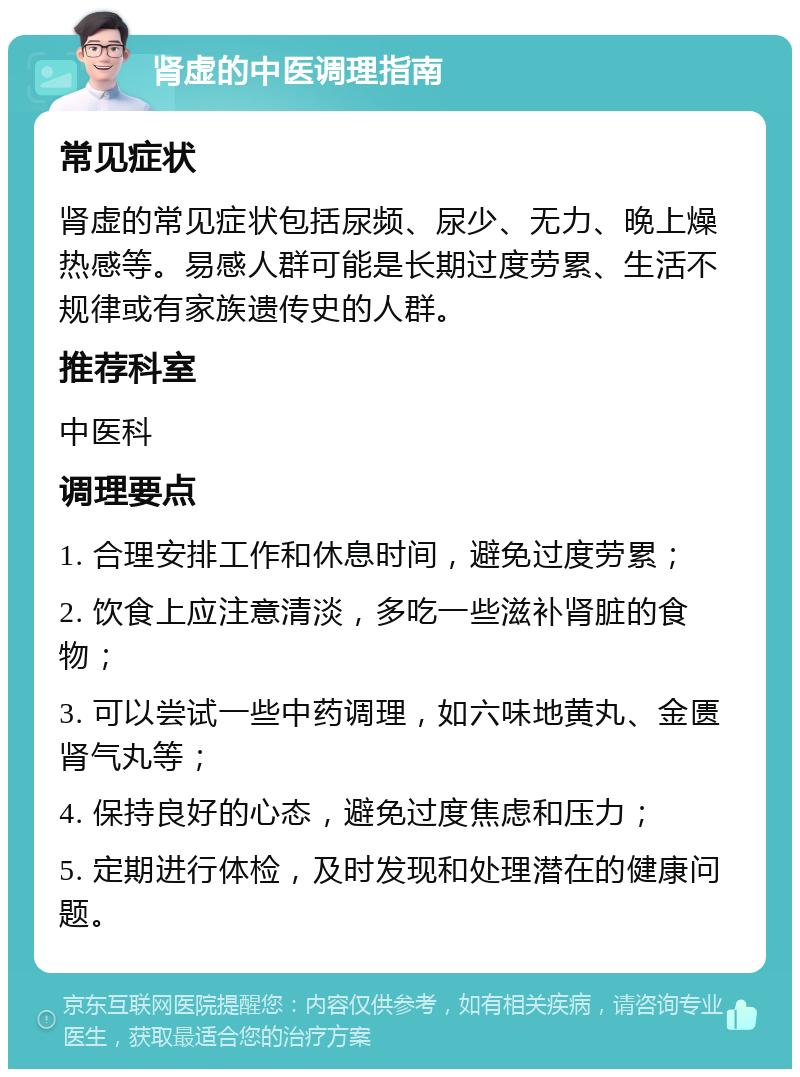 肾虚的中医调理指南 常见症状 肾虚的常见症状包括尿频、尿少、无力、晚上燥热感等。易感人群可能是长期过度劳累、生活不规律或有家族遗传史的人群。 推荐科室 中医科 调理要点 1. 合理安排工作和休息时间，避免过度劳累； 2. 饮食上应注意清淡，多吃一些滋补肾脏的食物； 3. 可以尝试一些中药调理，如六味地黄丸、金匮肾气丸等； 4. 保持良好的心态，避免过度焦虑和压力； 5. 定期进行体检，及时发现和处理潜在的健康问题。