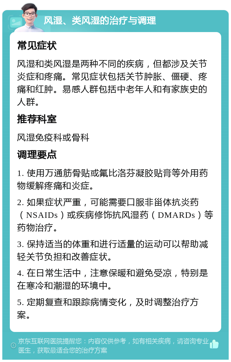 风湿、类风湿的治疗与调理 常见症状 风湿和类风湿是两种不同的疾病，但都涉及关节炎症和疼痛。常见症状包括关节肿胀、僵硬、疼痛和红肿。易感人群包括中老年人和有家族史的人群。 推荐科室 风湿免疫科或骨科 调理要点 1. 使用万通筋骨贴或氟比洛芬凝胶贴膏等外用药物缓解疼痛和炎症。 2. 如果症状严重，可能需要口服非甾体抗炎药（NSAIDs）或疾病修饰抗风湿药（DMARDs）等药物治疗。 3. 保持适当的体重和进行适量的运动可以帮助减轻关节负担和改善症状。 4. 在日常生活中，注意保暖和避免受凉，特别是在寒冷和潮湿的环境中。 5. 定期复查和跟踪病情变化，及时调整治疗方案。